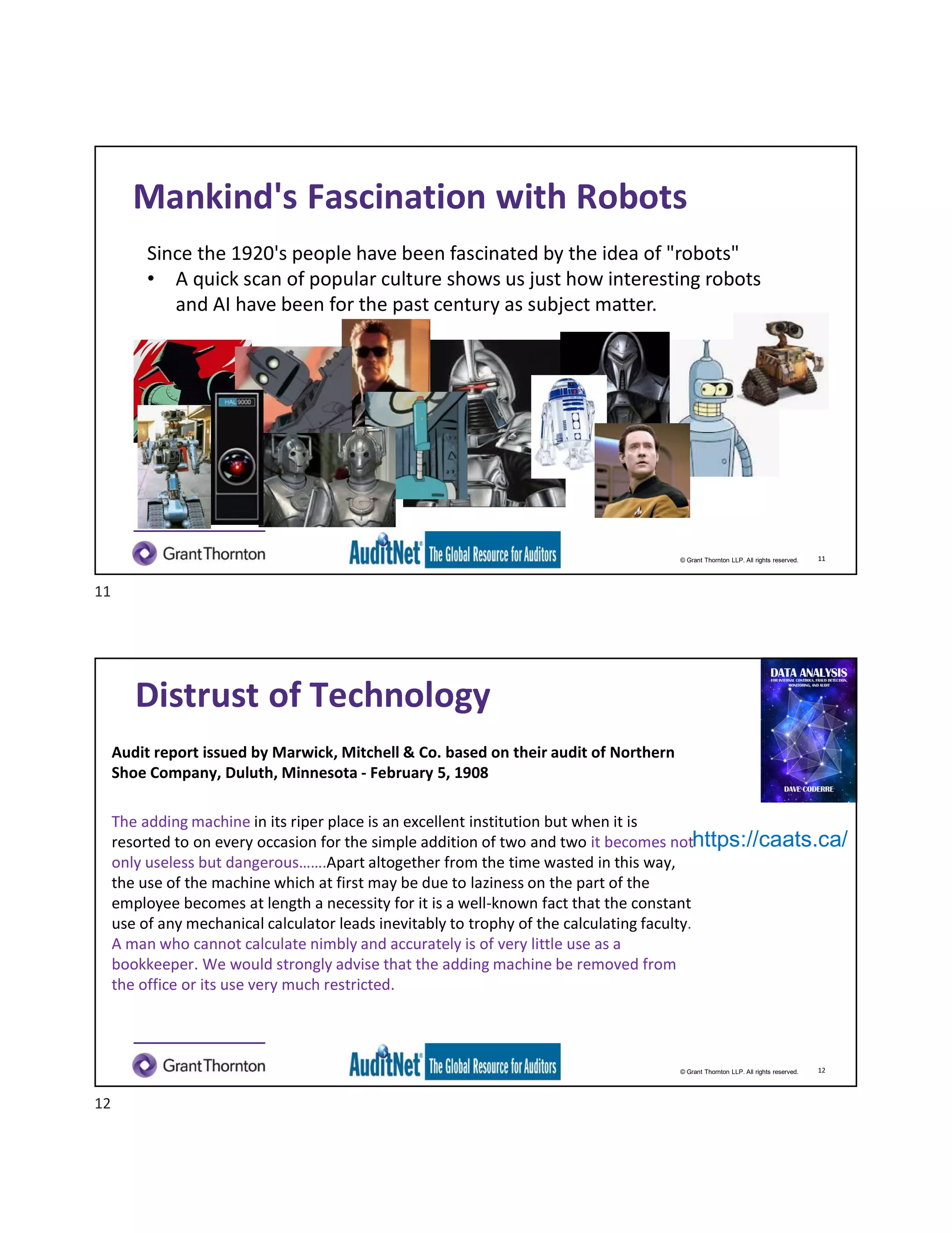 © Grant Thornton LLP. All rights reserved.
Mankind's Fascination with Robots
Since the 1920's people have been fascinated by the idea of "robots"
• A quick scan of popular culture shows us just how interesting robots
and AI have been for the past century as subject matter.
11
© Grant Thornton LLP. All rights reserved.
Distrust of Technology
Audit report issued by Marwick, Mitchell & Co. based on their audit of Northern
Shoe Company, Duluth, Minnesota - February 5, 1908
The adding machine in its riper place is an excellent institution but when it is
resorted to on every occasion for the simple addition of two and two it becomes not
only useless but dangerous…….Apart altogether from the time wasted in this way,
the use of the machine which at first may be due to laziness on the part of the
employee becomes at length a necessity for it is a well-known fact that the constant
use of any mechanical calculator leads inevitably to trophy of the calculating faculty.
A man who cannot calculate nimbly and accurately is of very little use as a
bookkeeper. We would strongly advise that the adding machine be removed from
the office or its use very much restricted.
https://caats.ca/
12
11
12
 