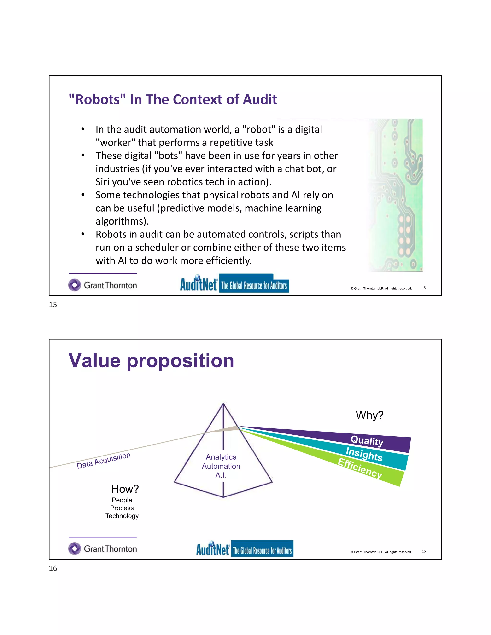© Grant Thornton LLP. All rights reserved.
"Robots" In The Context of Audit
• In the audit automation world, a "robot" is a digital
"worker" that performs a repetitive task
• These digital "bots" have been in use for years in other
industries (if you've ever interacted with a chat bot, or
Siri you've seen robotics tech in action).
• Some technologies that physical robots and AI rely on
can be useful (predictive models, machine learning
algorithms).
• Robots in audit can be automated controls, scripts than
run on a scheduler or combine either of these two items
with AI to do work more efficiently.
15
© Grant Thornton LLP. All rights reserved.
Value proposition
16
Why?
How?
People
Process
Technology
Insights
Efficiency
Analytics
Automation
A.I.
15
16
 