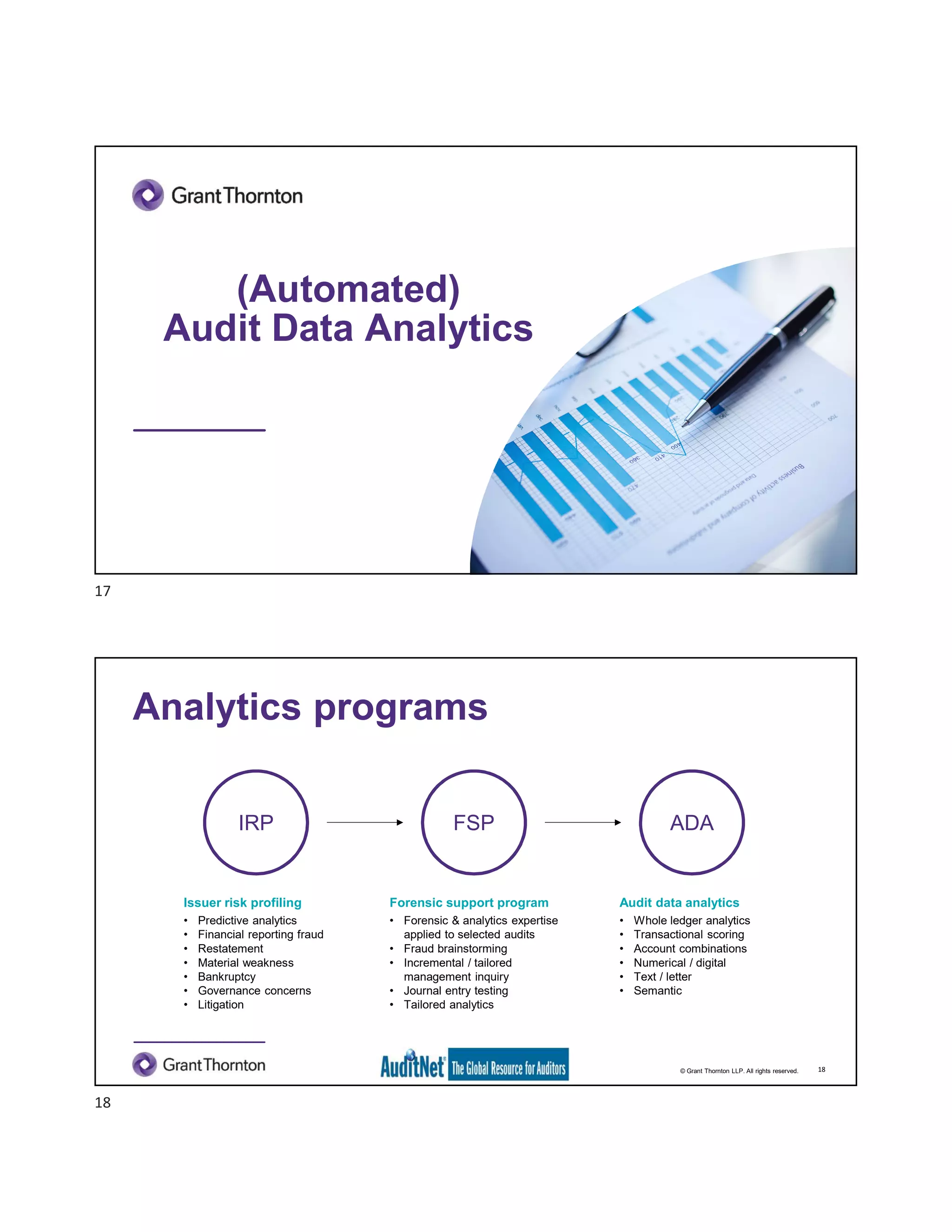 (Automated)
Audit Data Analytics
© Grant Thornton LLP. All rights reserved.
Analytics programs
18
IRP
Issuer risk profiling
• Predictive analytics
• Financial reporting fraud
• Restatement
• Material weakness
• Bankruptcy
• Governance concerns
• Litigation
FSP
Forensic support program
• Forensic & analytics expertise
applied to selected audits
• Fraud brainstorming
• Incremental / tailored
management inquiry
• Journal entry testing
• Tailored analytics
ADA
Audit data analytics
• Whole ledger analytics
• Transactional scoring
• Account combinations
• Numerical / digital
• Text / letter
• Semantic
17
18
 