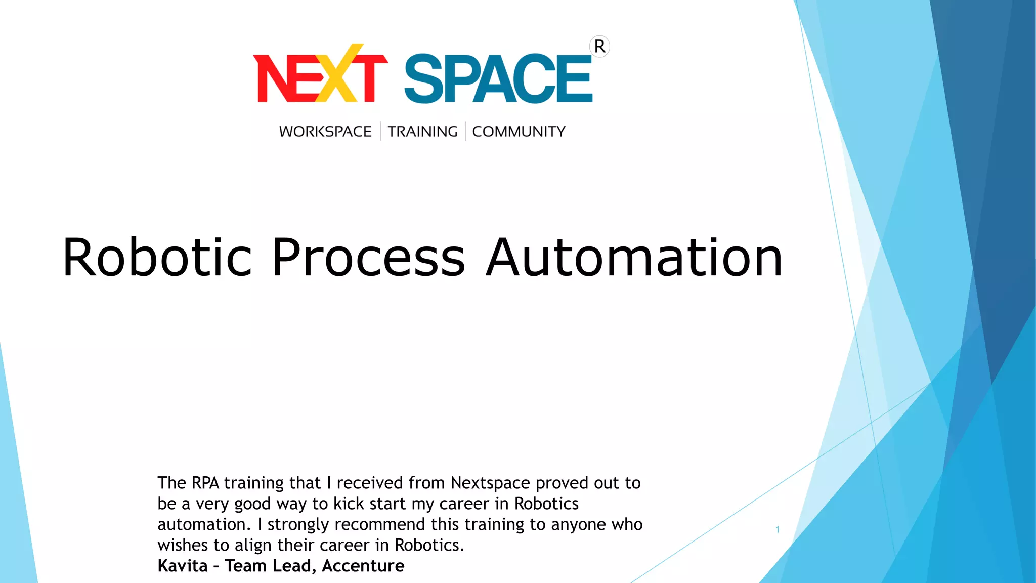 1
The RPA training that I received from Nextspace proved out to
be a very good way to kick start my career in Robotics
automation. I strongly recommend this training to anyone who
wishes to align their career in Robotics.
Kavita – Team Lead, Accenture
Robotic Process Automation
 