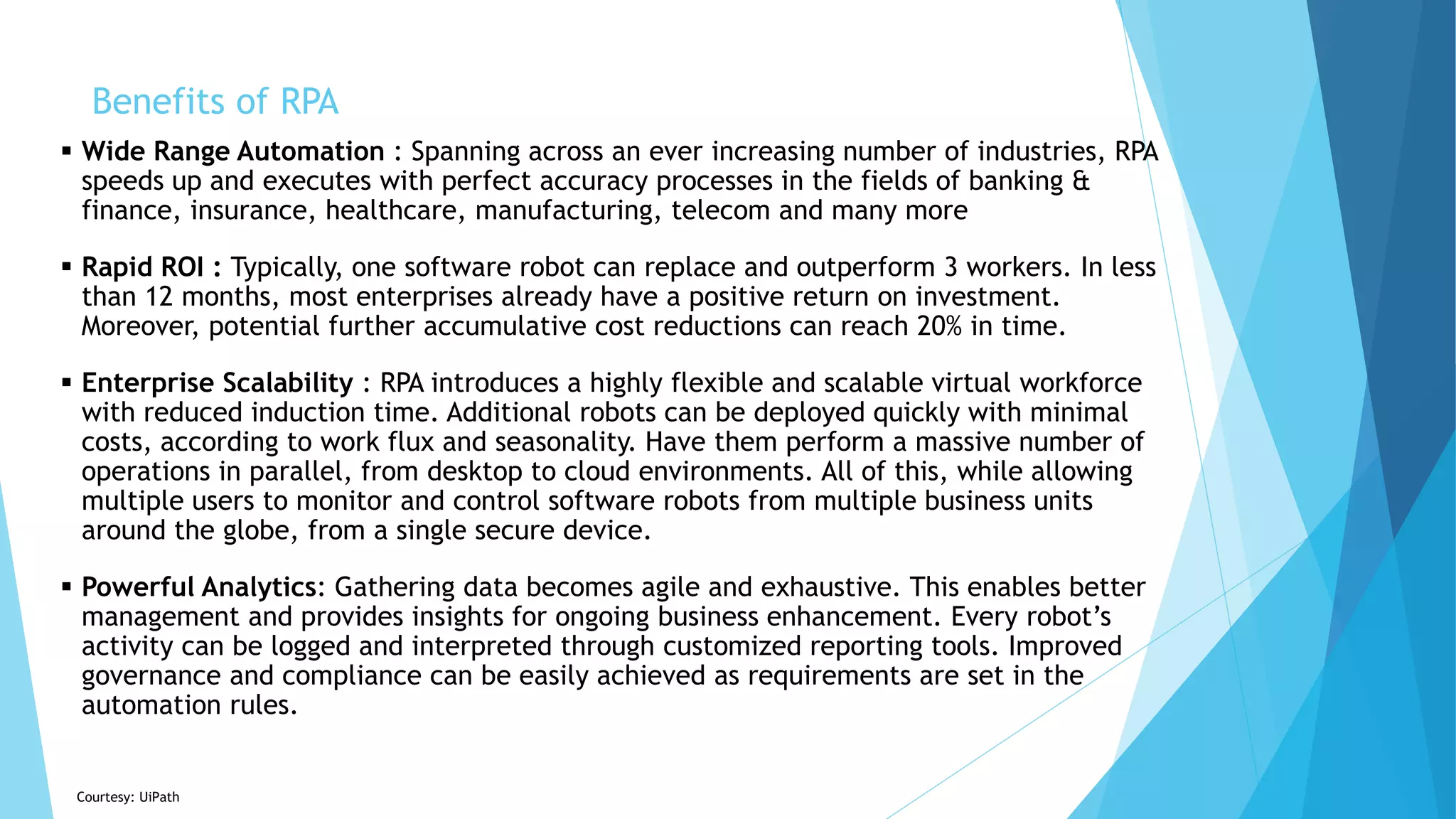  Wide Range Automation : Spanning across an ever increasing number of industries, RPA
speeds up and executes with perfect accuracy processes in the fields of banking &
finance, insurance, healthcare, manufacturing, telecom and many more
 Rapid ROI : Typically, one software robot can replace and outperform 3 workers. In less
than 12 months, most enterprises already have a positive return on investment.
Moreover, potential further accumulative cost reductions can reach 20% in time.
 Enterprise Scalability : RPA introduces a highly flexible and scalable virtual workforce
with reduced induction time. Additional robots can be deployed quickly with minimal
costs, according to work flux and seasonality. Have them perform a massive number of
operations in parallel, from desktop to cloud environments. All of this, while allowing
multiple users to monitor and control software robots from multiple business units
around the globe, from a single secure device.
 Powerful Analytics: Gathering data becomes agile and exhaustive. This enables better
management and provides insights for ongoing business enhancement. Every robot’s
activity can be logged and interpreted through customized reporting tools. Improved
governance and compliance can be easily achieved as requirements are set in the
automation rules.
Courtesy: UiPath
Benefits of RPA
 