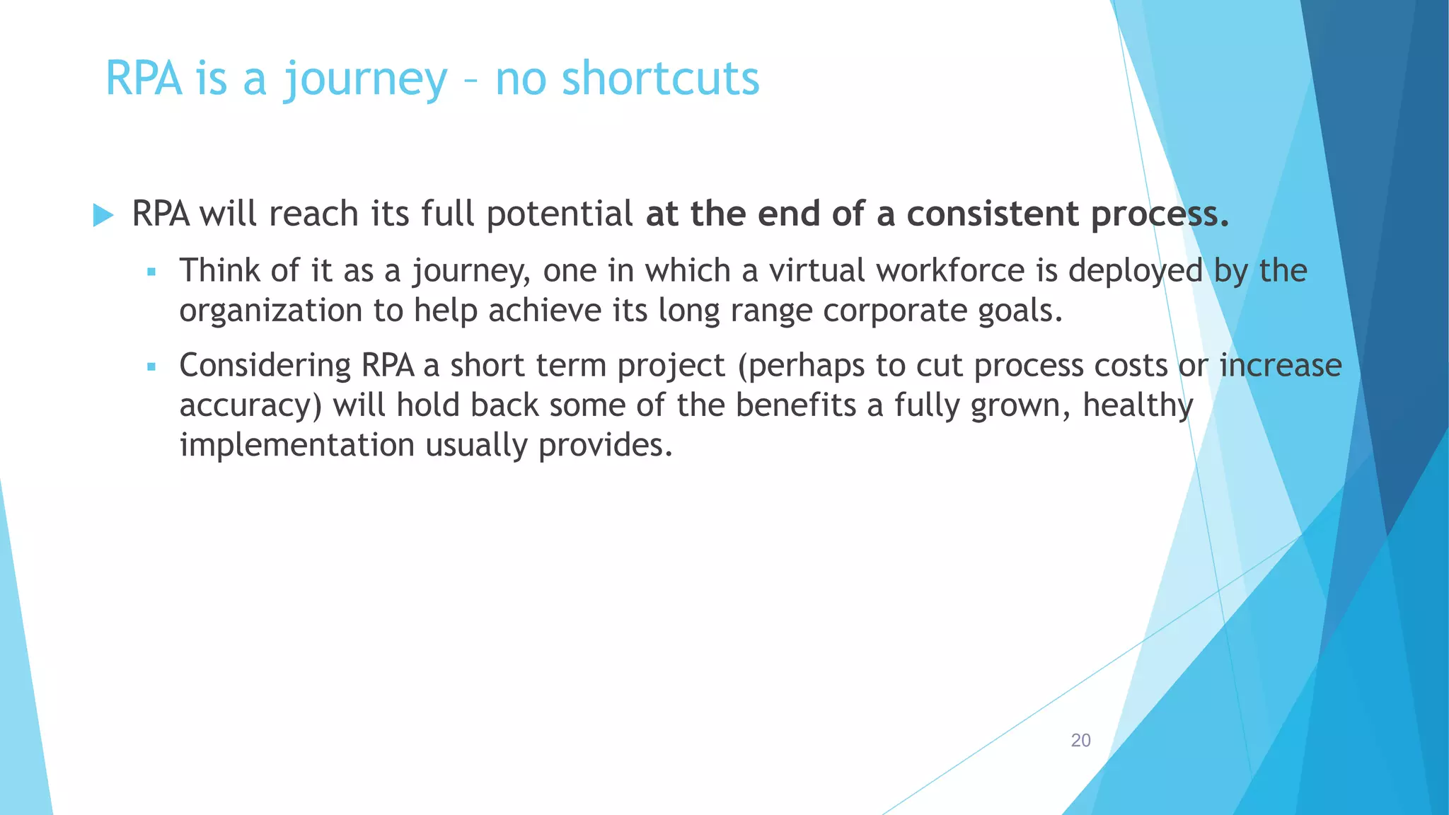 RPA is a journey – no shortcuts
 RPA will reach its full potential at the end of a consistent process.
 Think of it as a journey, one in which a virtual workforce is deployed by the
organization to help achieve its long range corporate goals.
 Considering RPA a short term project (perhaps to cut process costs or increase
accuracy) will hold back some of the benefits a fully grown, healthy
implementation usually provides.
20
 