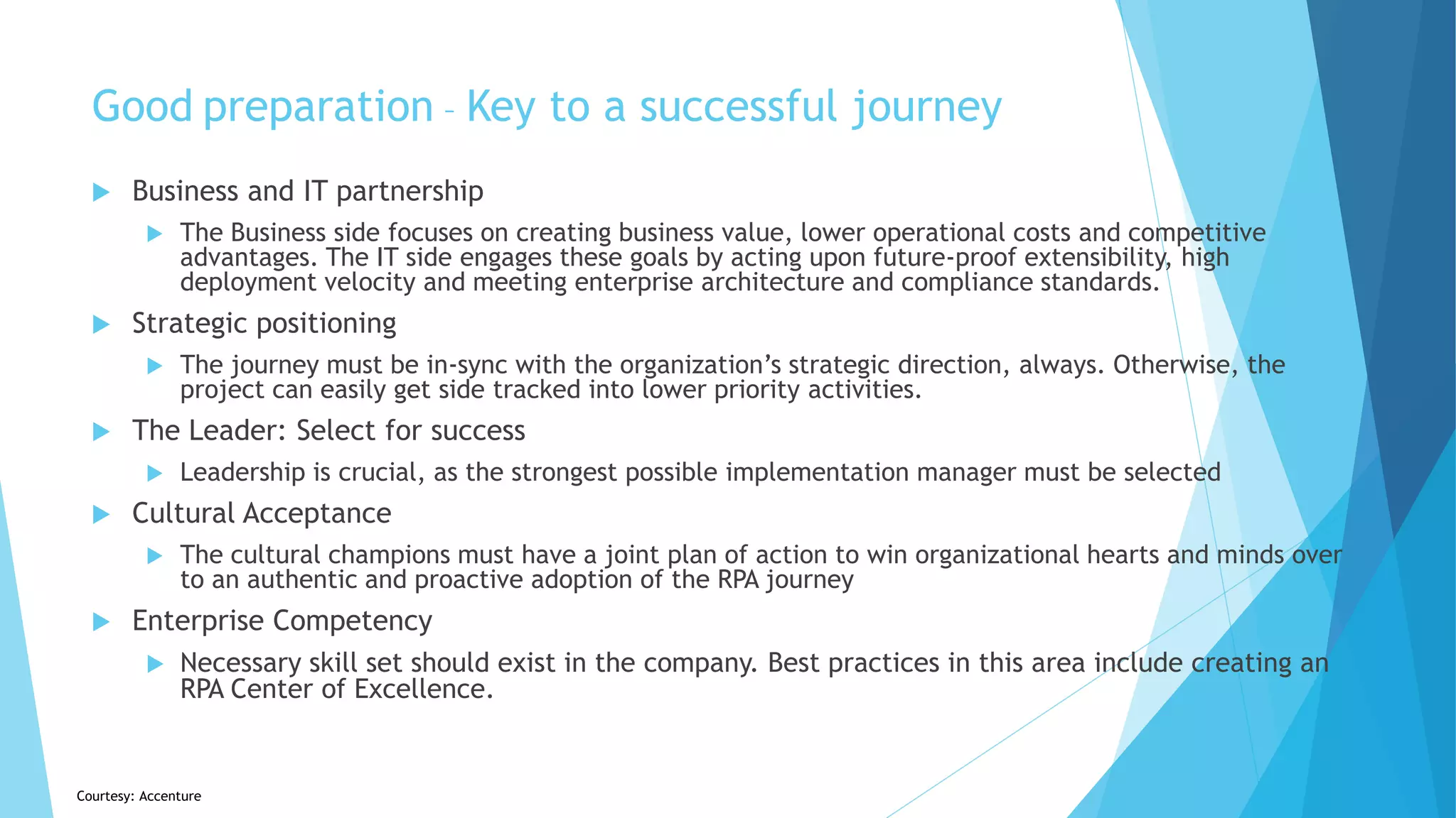 Courtesy: Accenture
Good preparation – Key to a successful journey
 Business and IT partnership
 The Business side focuses on creating business value, lower operational costs and competitive
advantages. The IT side engages these goals by acting upon future-proof extensibility, high
deployment velocity and meeting enterprise architecture and compliance standards.
 Strategic positioning
 The journey must be in-sync with the organization’s strategic direction, always. Otherwise, the
project can easily get side tracked into lower priority activities.
 The Leader: Select for success
 Leadership is crucial, as the strongest possible implementation manager must be selected
 Cultural Acceptance
 The cultural champions must have a joint plan of action to win organizational hearts and minds over
to an authentic and proactive adoption of the RPA journey
 Enterprise Competency
 Necessary skill set should exist in the company. Best practices in this area include creating an
RPA Center of Excellence.
 