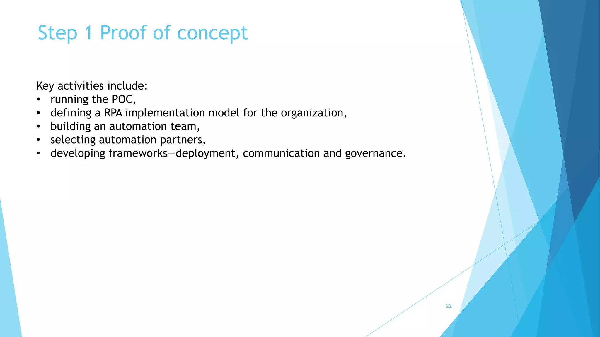 Step 1 Proof of concept
22
Key activities include:
• running the POC,
• defining a RPA implementation model for the organization,
• building an automation team,
• selecting automation partners,
• developing frameworks—deployment, communication and governance.
 