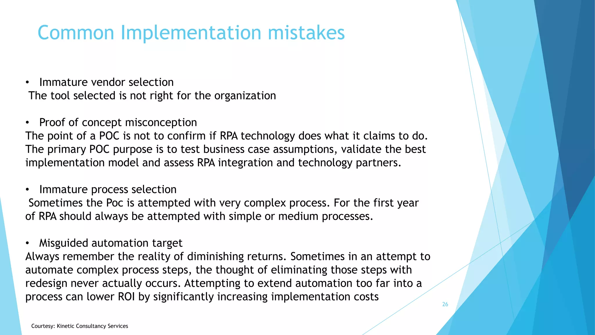 Common Implementation mistakes
26
• Immature vendor selection
The tool selected is not right for the organization
• Proof of concept misconception
The point of a POC is not to confirm if RPA technology does what it claims to do.
The primary POC purpose is to test business case assumptions, validate the best
implementation model and assess RPA integration and technology partners.
• Immature process selection
Sometimes the Poc is attempted with very complex process. For the first year
of RPA should always be attempted with simple or medium processes.
• Misguided automation target
Always remember the reality of diminishing returns. Sometimes in an attempt to
automate complex process steps, the thought of eliminating those steps with
redesign never actually occurs. Attempting to extend automation too far into a
process can lower ROI by significantly increasing implementation costs
Courtesy: Kinetic Consultancy Services
 
