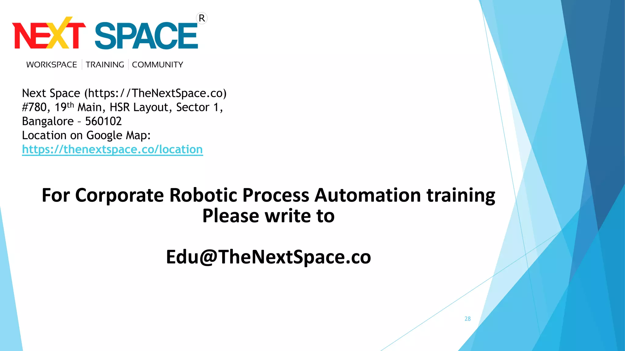 28
For Corporate Robotic Process Automation training
Please write to
Edu@TheNextSpace.co
Next Space (https://TheNextSpace.co)
#780, 19th Main, HSR Layout, Sector 1,
Bangalore – 560102
Location on Google Map:
https://thenextspace.co/location
 
