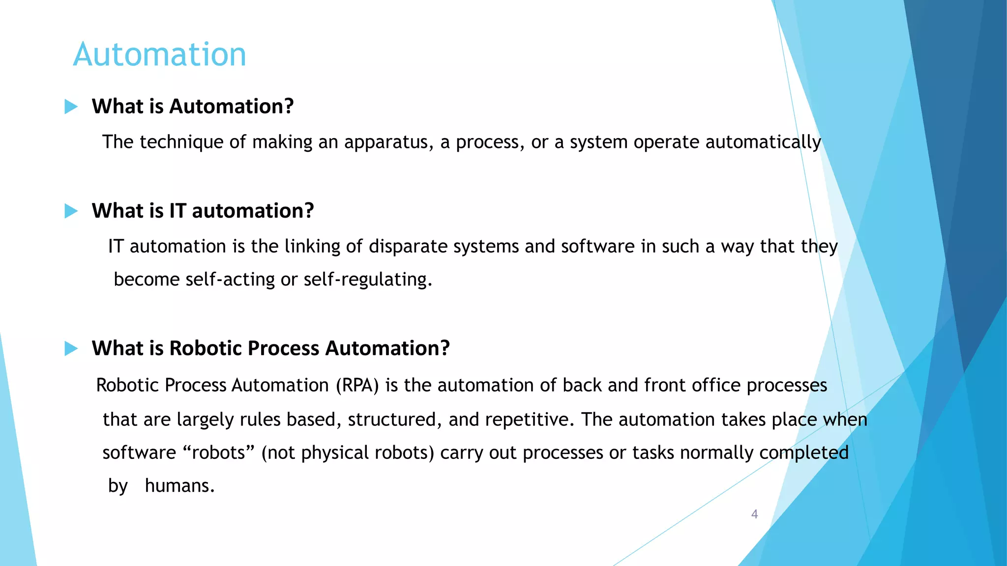Automation
 What is Automation?
The technique of making an apparatus, a process, or a system operate automatically
 What is IT automation?
IT automation is the linking of disparate systems and software in such a way that they
become self-acting or self-regulating.
 What is Robotic Process Automation?
Robotic Process Automation (RPA) is the automation of back and front office processes
that are largely rules based, structured, and repetitive. The automation takes place when
software “robots” (not physical robots) carry out processes or tasks normally completed
by humans.
4
 