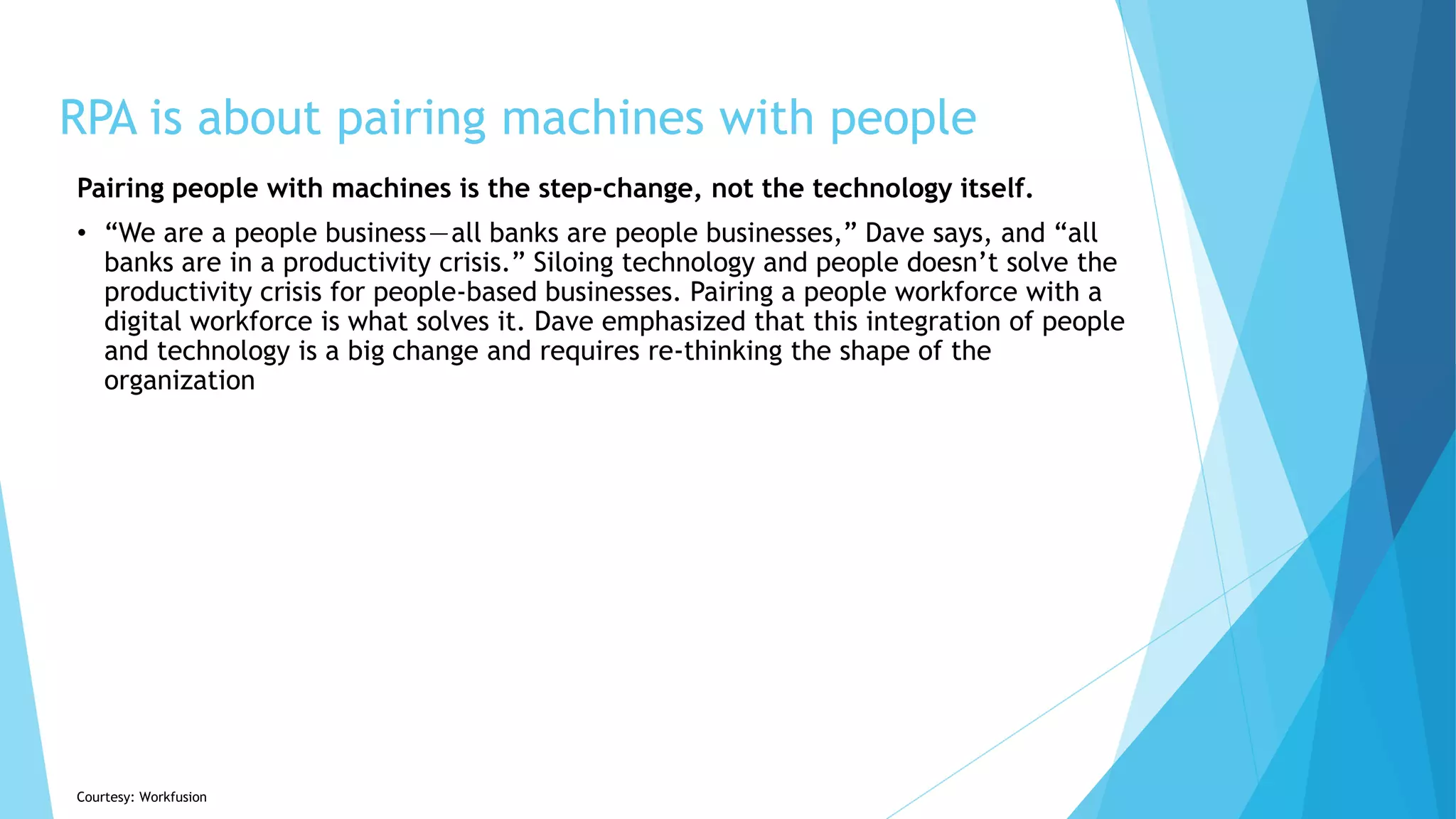 RPA is about pairing machines with people
Pairing people with machines is the step-change, not the technology itself.
• “We are a people business — all banks are people businesses,” Dave says, and “all
banks are in a productivity crisis.” Siloing technology and people doesn’t solve the
productivity crisis for people-based businesses. Pairing a people workforce with a
digital workforce is what solves it. Dave emphasized that this integration of people
and technology is a big change and requires re-thinking the shape of the
organization
Courtesy: Workfusion
 