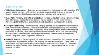  Wide Range Automation : Spanning across an ever increasing number of industries, RPA
speeds up and executes with perfect accuracy processes in the fields of banking &
finance, insurance, healthcare, manufacturing, telecom and many more
 Rapid ROI : Typically, one software robot can replace and outperform 3 workers. In less
than 12 months, most enterprises already have a positive return on investment.
Moreover, potential further accumulative cost reductions can reach 20% in time.
 Enterprise Scalability : RPA introduces a highly flexible and scalable virtual workforce
with reduced induction time. Additional robots can be deployed quickly with minimal
costs, according to work flux and seasonality. Have them perform a massive number of
operations in parallel, from desktop to cloud environments. All of this, while allowing
multiple users to monitor and control software robots from multiple business units
around the globe, from a single secure device.
 Powerful Analytics: Gathering data becomes agile and exhaustive. This enables better
management and provides insights for ongoing business enhancement. Every robot’s
activity can be logged and interpreted through customized reporting tools. Improved
governance and compliance can be easily achieved as requirements are set in the
automation rules.
Courtesy: UiPath
Benefits of RPA
 