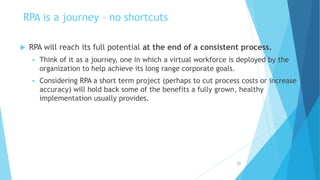 RPA is a journey – no shortcuts
 RPA will reach its full potential at the end of a consistent process.
 Think of it as a journey, one in which a virtual workforce is deployed by the
organization to help achieve its long range corporate goals.
 Considering RPA a short term project (perhaps to cut process costs or increase
accuracy) will hold back some of the benefits a fully grown, healthy
implementation usually provides.
20
 
