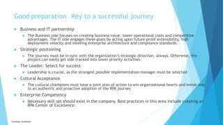 Courtesy: Accenture
Good preparation – Key to a successful journey
 Business and IT partnership
 The Business side focuses on creating business value, lower operational costs and competitive
advantages. The IT side engages these goals by acting upon future-proof extensibility, high
deployment velocity and meeting enterprise architecture and compliance standards.
 Strategic positioning
 The journey must be in-sync with the organization’s strategic direction, always. Otherwise, the
project can easily get side tracked into lower priority activities.
 The Leader: Select for success
 Leadership is crucial, as the strongest possible implementation manager must be selected
 Cultural Acceptance
 The cultural champions must have a joint plan of action to win organizational hearts and minds over
to an authentic and proactive adoption of the RPA journey
 Enterprise Competency
 Necessary skill set should exist in the company. Best practices in this area include creating an
RPA Center of Excellence.
 