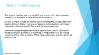 Step 4: Institutionalise
25
The point of this final step is to establish best practices for robotic processes
automation as a baseline activity within the organization.
Specific examples include governance board to manage the process automation
pipeline demand; disaster recovery and business continuity plans; continuous
improvement based on lean Six Sigma with the automation team.
Beyond including these practices into the organization’s culture, this moment
should also include a continual evangelizing of RPA benefits based on existing
implementations, while promoting RPA as a key performance objective across all
business lines.
Courtesy: Kinetic Consultancy Services
 