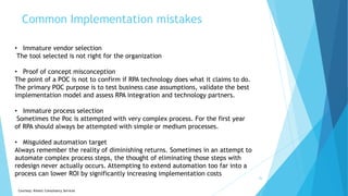 Common Implementation mistakes
26
• Immature vendor selection
The tool selected is not right for the organization
• Proof of concept misconception
The point of a POC is not to confirm if RPA technology does what it claims to do.
The primary POC purpose is to test business case assumptions, validate the best
implementation model and assess RPA integration and technology partners.
• Immature process selection
Sometimes the Poc is attempted with very complex process. For the first year
of RPA should always be attempted with simple or medium processes.
• Misguided automation target
Always remember the reality of diminishing returns. Sometimes in an attempt to
automate complex process steps, the thought of eliminating those steps with
redesign never actually occurs. Attempting to extend automation too far into a
process can lower ROI by significantly increasing implementation costs
Courtesy: Kinetic Consultancy Services
 