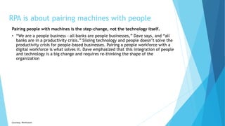 RPA is about pairing machines with people
Pairing people with machines is the step-change, not the technology itself.
• “We are a people business — all banks are people businesses,” Dave says, and “all
banks are in a productivity crisis.” Siloing technology and people doesn’t solve the
productivity crisis for people-based businesses. Pairing a people workforce with a
digital workforce is what solves it. Dave emphasized that this integration of people
and technology is a big change and requires re-thinking the shape of the
organization
Courtesy: Workfusion
 