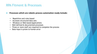 RPA Fitment & Processes
7
 Processes which are robotic process automation ready include:
• Repetitive and rules based
• Accesses structured data sets
• Windows or Web based Applications
• Well defined & documented processes
• Three or more staff are required to complete the process
• Data input is prone to human error
 