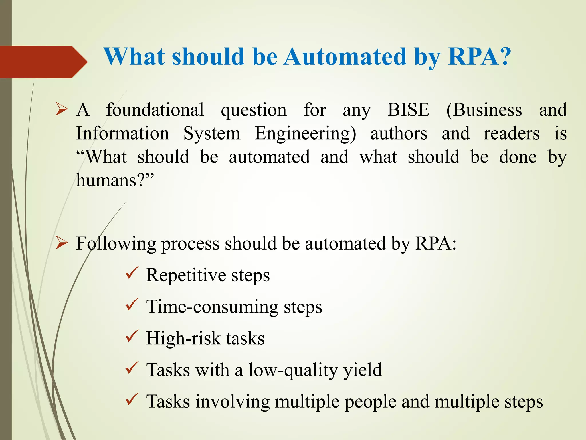 What should be Automated by RPA?
 A foundational question for any BISE (Business and
Information System Engineering) authors and readers is
“What should be automated and what should be done by
humans?”
 Following process should be automated by RPA:
 Repetitive steps
 Time-consuming steps
 High-risk tasks
 Tasks with a low-quality yield
 Tasks involving multiple people and multiple steps
 