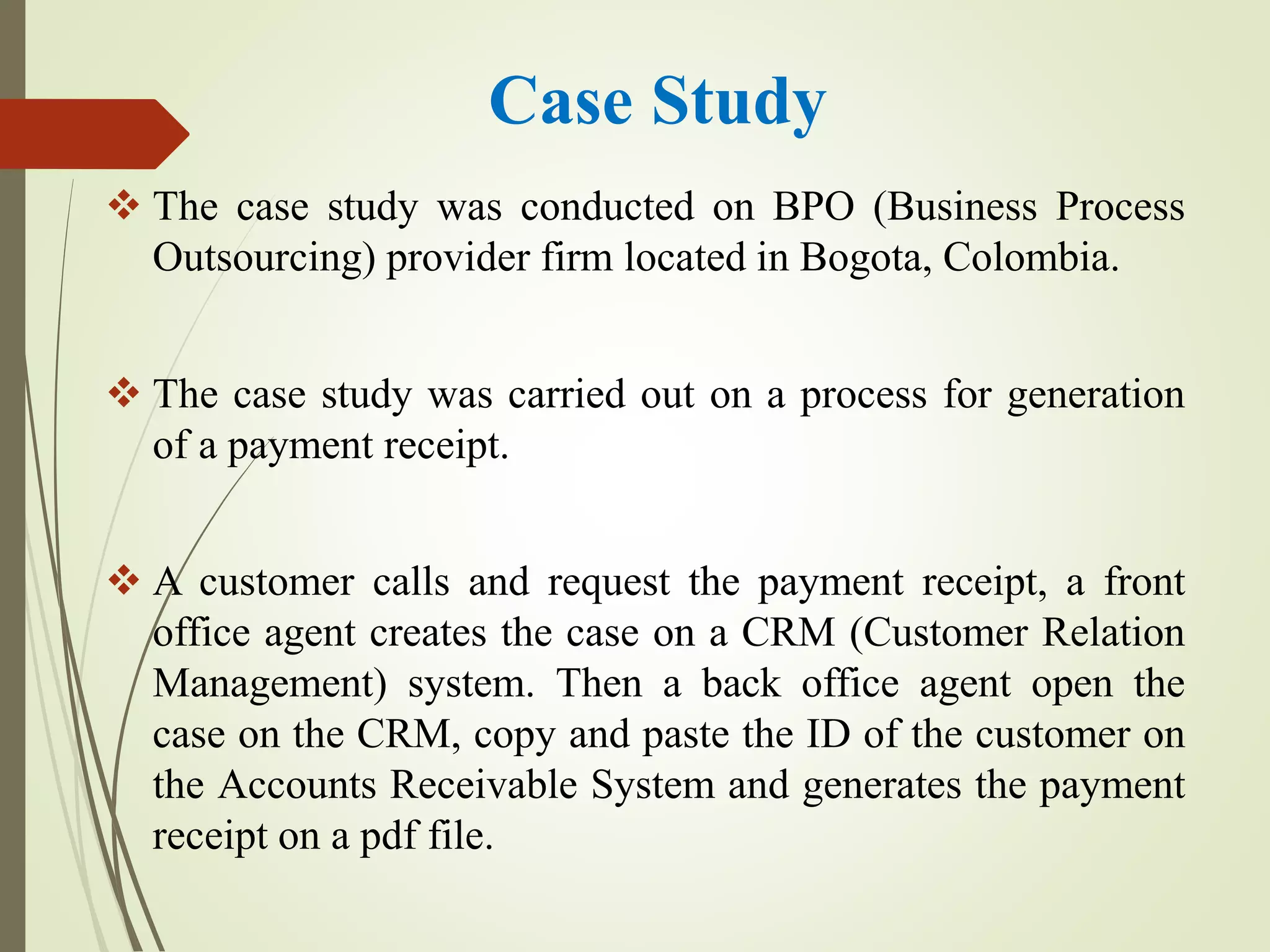 Case Study
 The case study was conducted on BPO (Business Process
Outsourcing) provider firm located in Bogota, Colombia.
 The case study was carried out on a process for generation
of a payment receipt.
 A customer calls and request the payment receipt, a front
office agent creates the case on a CRM (Customer Relation
Management) system. Then a back office agent open the
case on the CRM, copy and paste the ID of the customer on
the Accounts Receivable System and generates the payment
receipt on a pdf file.
 