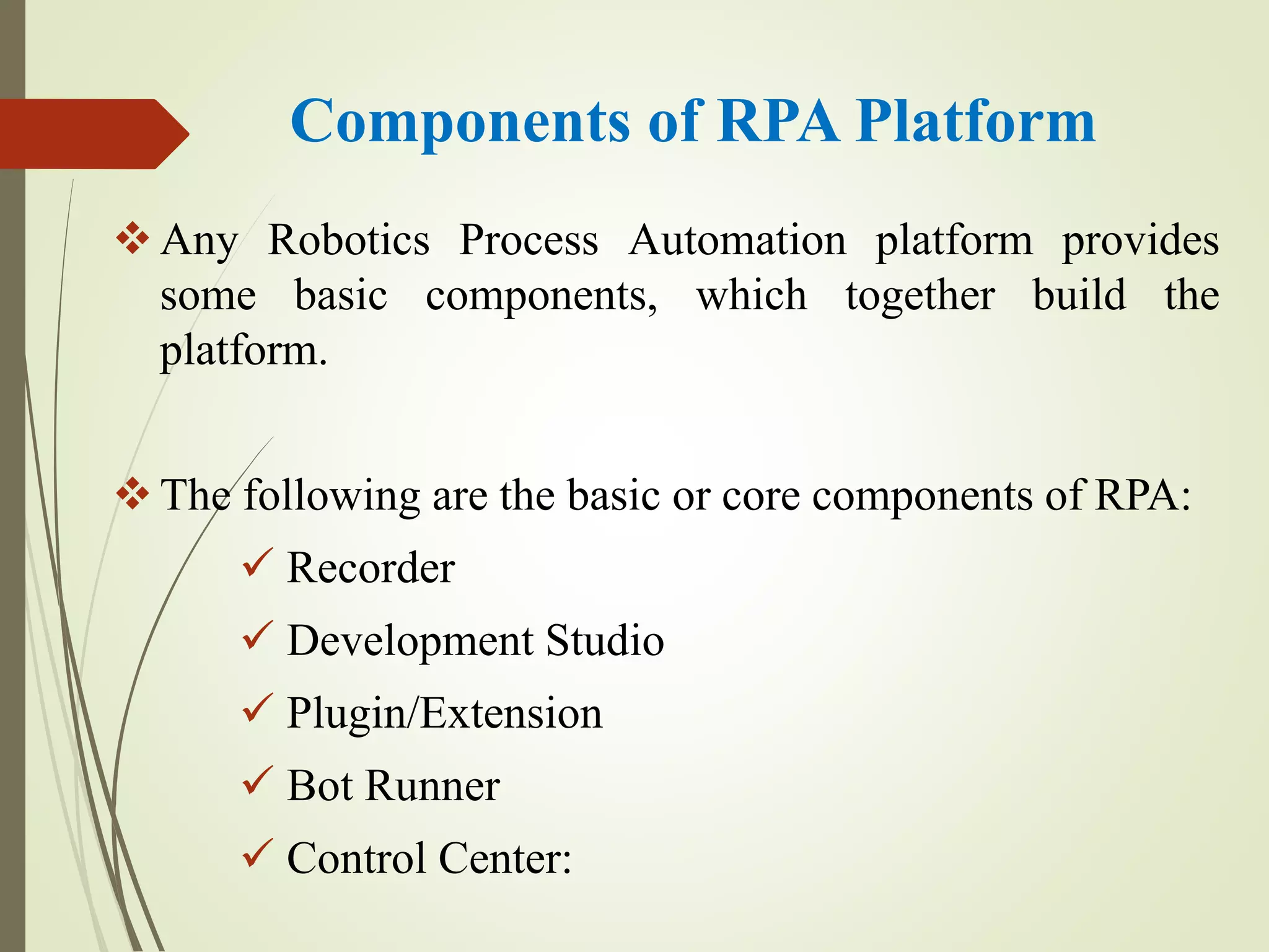 Components of RPA Platform
Any Robotics Process Automation platform provides
some basic components, which together build the
platform.
The following are the basic or core components of RPA:
 Recorder
 Development Studio
 Plugin/Extension
 Bot Runner
 Control Center:
 