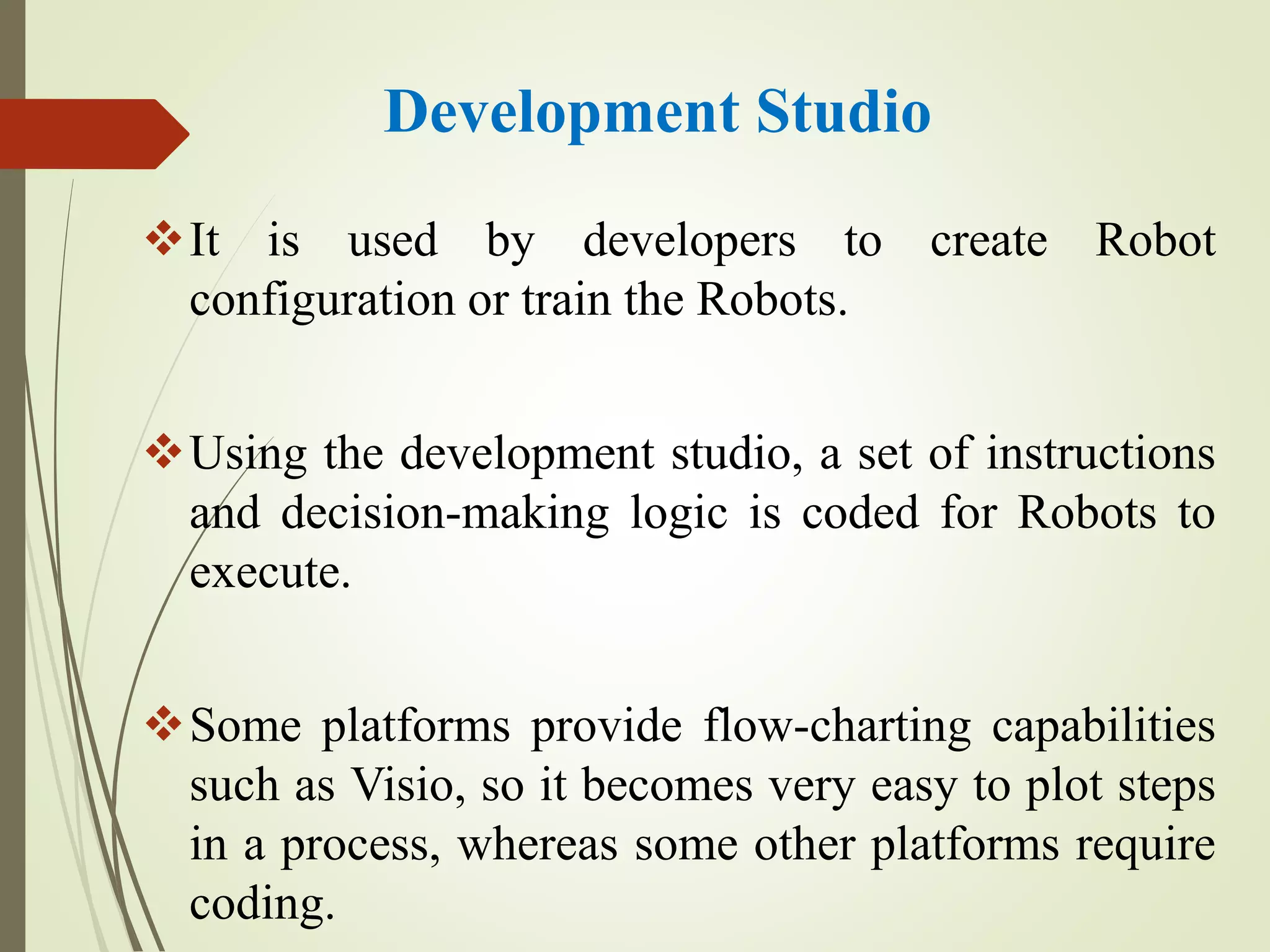 Development Studio
It is used by developers to create Robot
configuration or train the Robots.
Using the development studio, a set of instructions
and decision-making logic is coded for Robots to
execute.
Some platforms provide flow-charting capabilities
such as Visio, so it becomes very easy to plot steps
in a process, whereas some other platforms require
coding.
 
