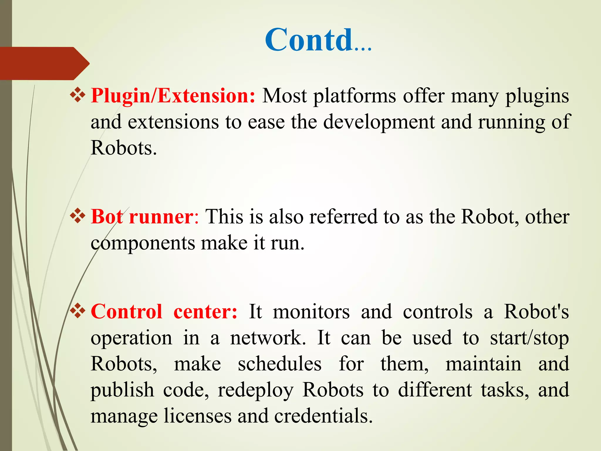 Contd…
Plugin/Extension: Most platforms offer many plugins
and extensions to ease the development and running of
Robots.
Bot runner: This is also referred to as the Robot, other
components make it run.
Control center: It monitors and controls a Robot's
operation in a network. It can be used to start/stop
Robots, make schedules for them, maintain and
publish code, redeploy Robots to different tasks, and
manage licenses and credentials.
 