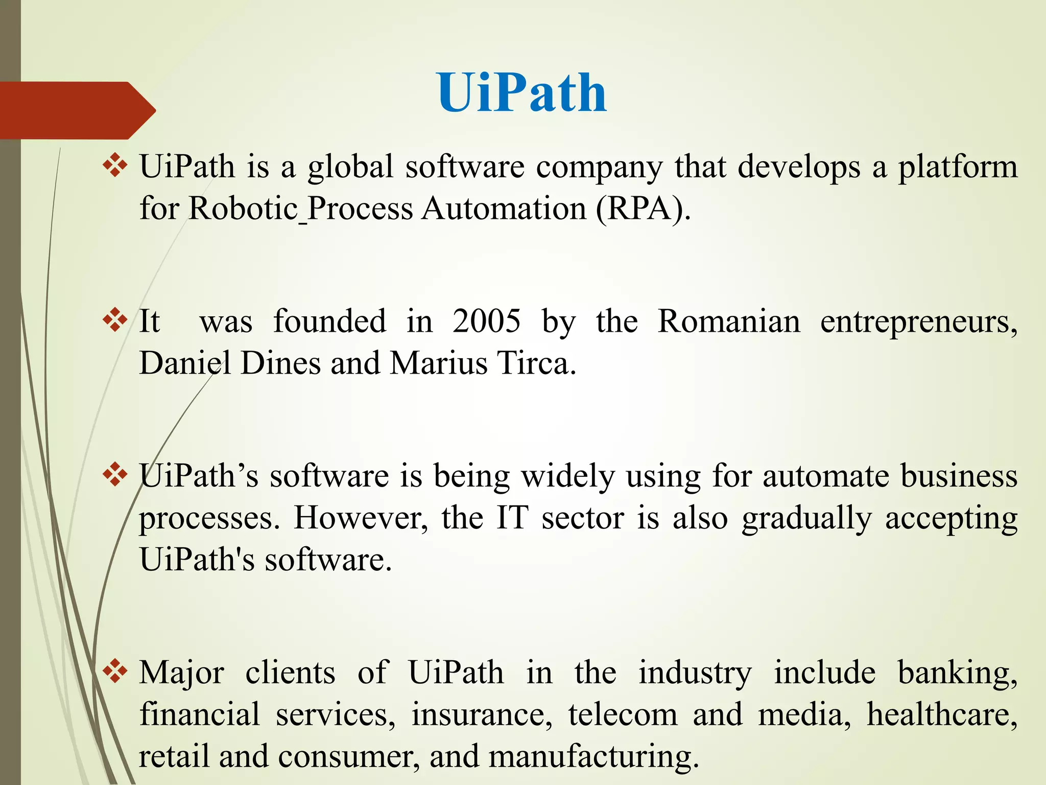 UiPath
 UiPath is a global software company that develops a platform
for Robotic Process Automation (RPA).
 It was founded in 2005 by the Romanian entrepreneurs,
Daniel Dines and Marius Tirca.
 UiPath’s software is being widely using for automate business
processes. However, the IT sector is also gradually accepting
UiPath's software.
 Major clients of UiPath in the industry include banking,
financial services, insurance, telecom and media, healthcare,
retail and consumer, and manufacturing.
 