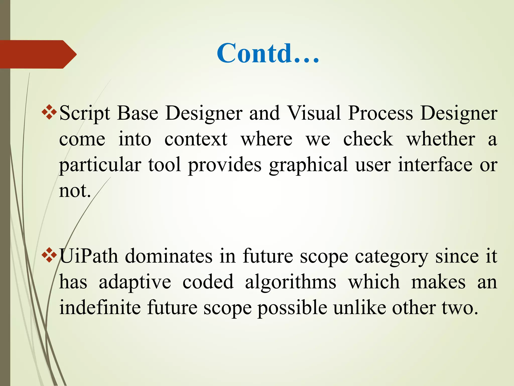 Contd…
Script Base Designer and Visual Process Designer
come into context where we check whether a
particular tool provides graphical user interface or
not.
UiPath dominates in future scope category since it
has adaptive coded algorithms which makes an
indefinite future scope possible unlike other two.
 