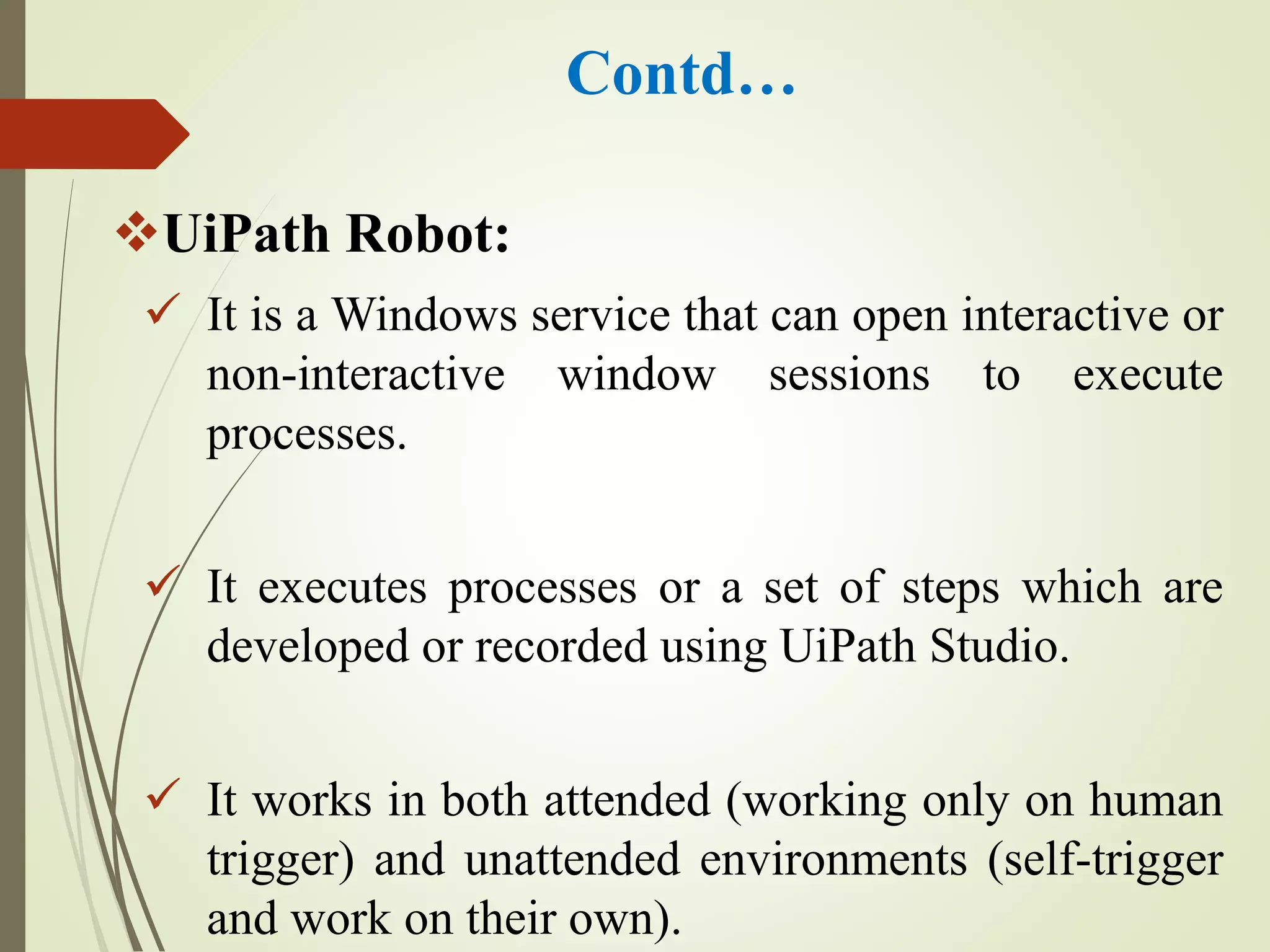 Contd…
UiPath Robot:
 It is a Windows service that can open interactive or
non-interactive window sessions to execute
processes.
 It executes processes or a set of steps which are
developed or recorded using UiPath Studio.
 It works in both attended (working only on human
trigger) and unattended environments (self-trigger
and work on their own).
 