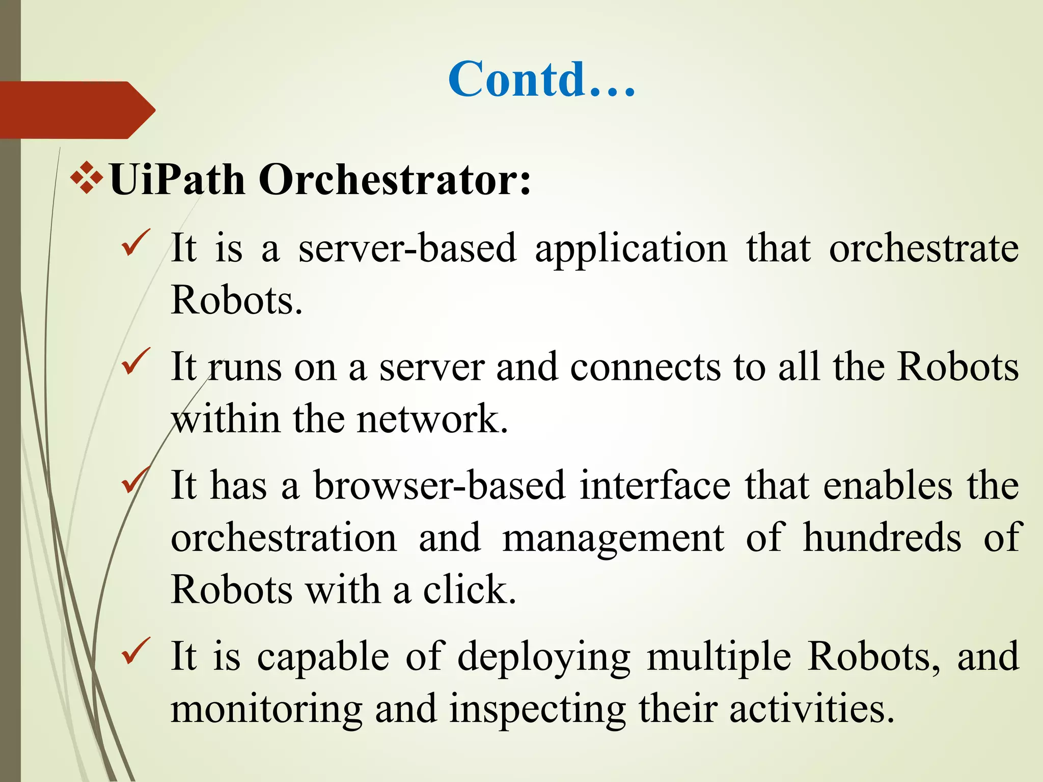 Contd…
UiPath Orchestrator:
 It is a server-based application that orchestrate
Robots.
 It runs on a server and connects to all the Robots
within the network.
 It has a browser-based interface that enables the
orchestration and management of hundreds of
Robots with a click.
 It is capable of deploying multiple Robots, and
monitoring and inspecting their activities.
 