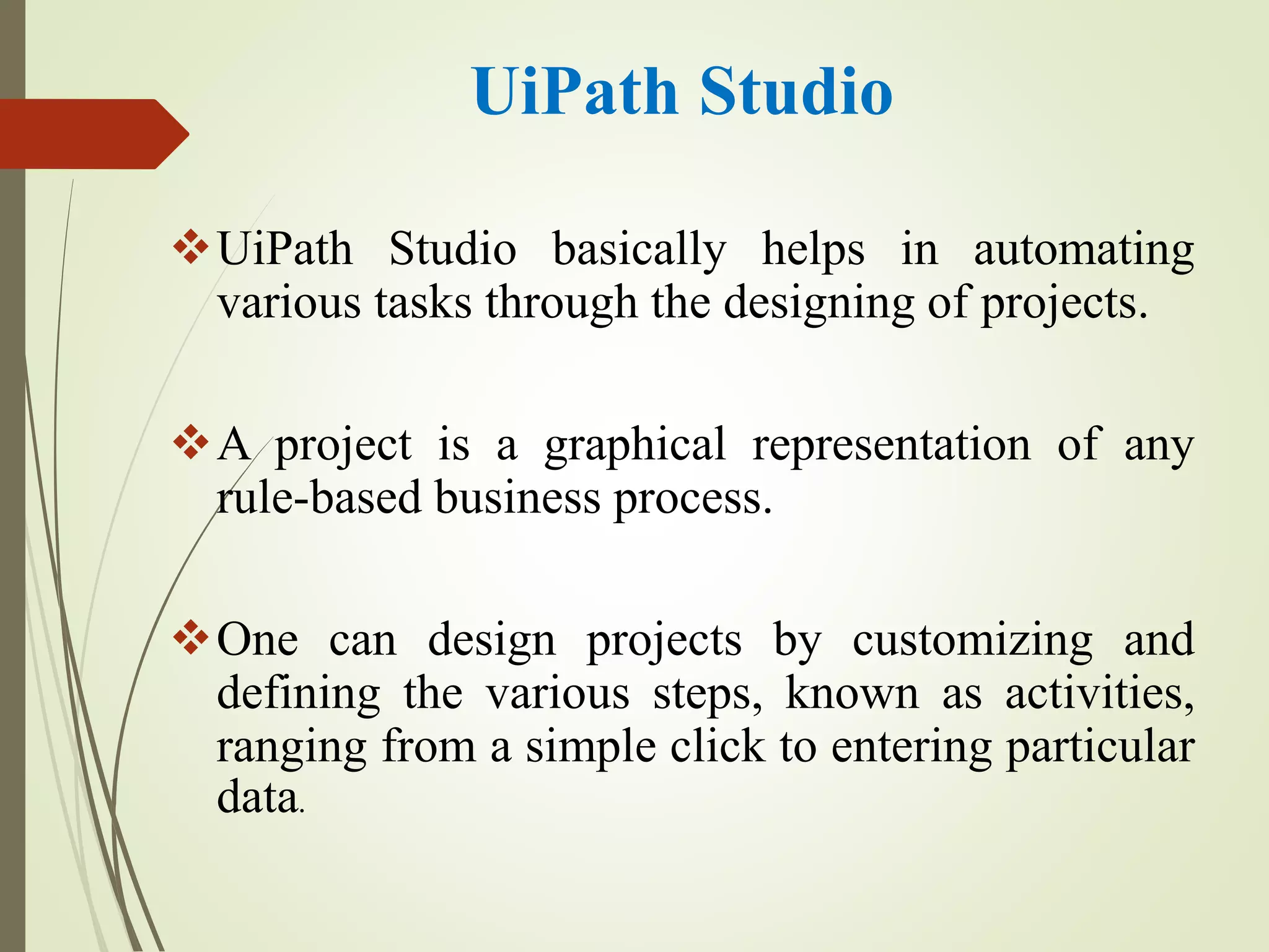 UiPath Studio
UiPath Studio basically helps in automating
various tasks through the designing of projects.
A project is a graphical representation of any
rule-based business process.
One can design projects by customizing and
defining the various steps, known as activities,
ranging from a simple click to entering particular
data.
 