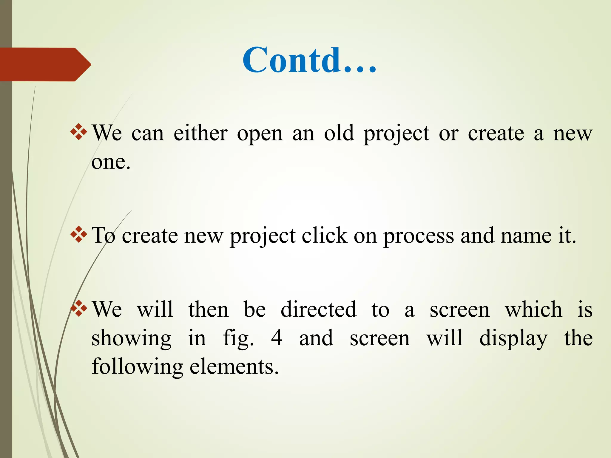 Contd…
We can either open an old project or create a new
one.
To create new project click on process and name it.
We will then be directed to a screen which is
showing in fig. 4 and screen will display the
following elements.
 