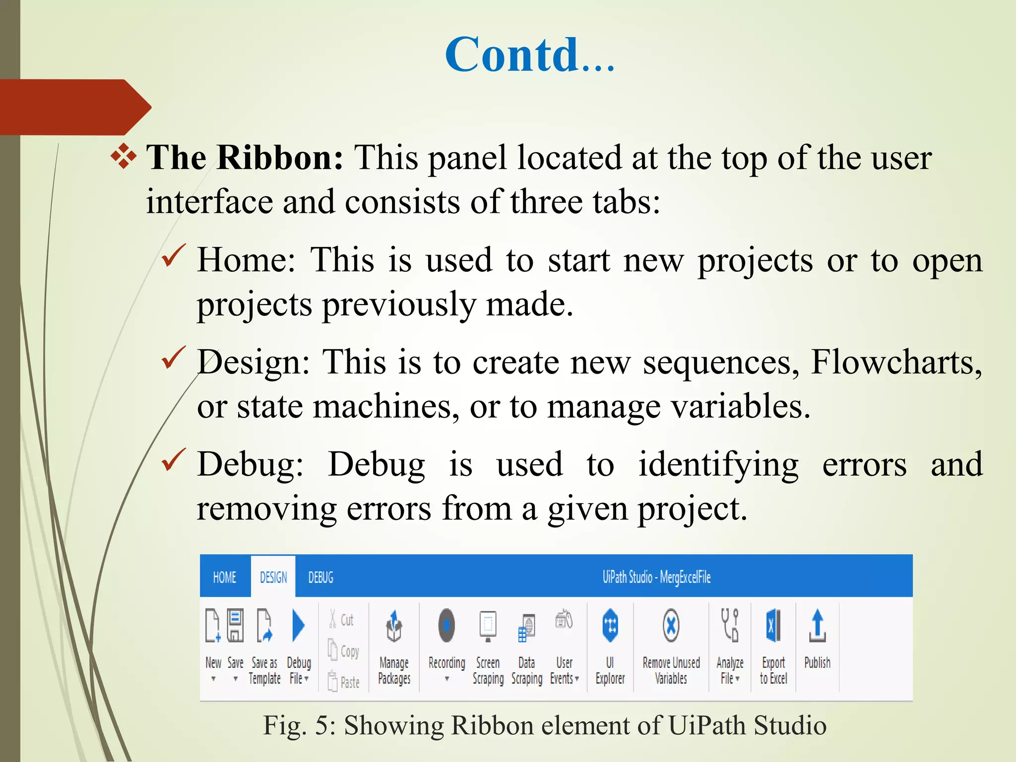 Contd…
The Ribbon: This panel located at the top of the user
interface and consists of three tabs:
 Home: This is used to start new projects or to open
projects previously made.
 Design: This is to create new sequences, Flowcharts,
or state machines, or to manage variables.
 Debug: Debug is used to identifying errors and
removing errors from a given project.
Fig. 5: Showing Ribbon element of UiPath Studio
 