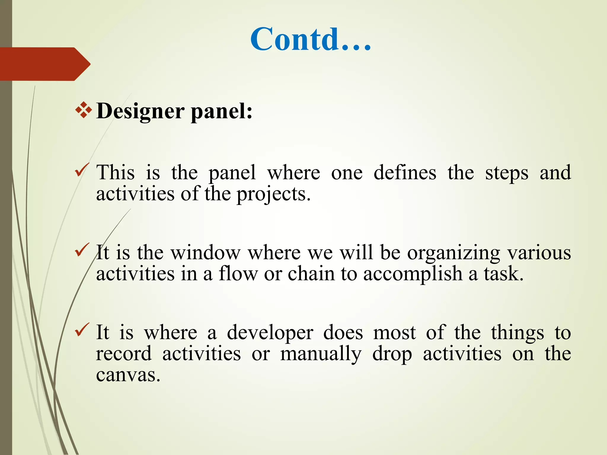 Contd…
Designer panel:
 This is the panel where one defines the steps and
activities of the projects.
 It is the window where we will be organizing various
activities in a flow or chain to accomplish a task.
 It is where a developer does most of the things to
record activities or manually drop activities on the
canvas.
 