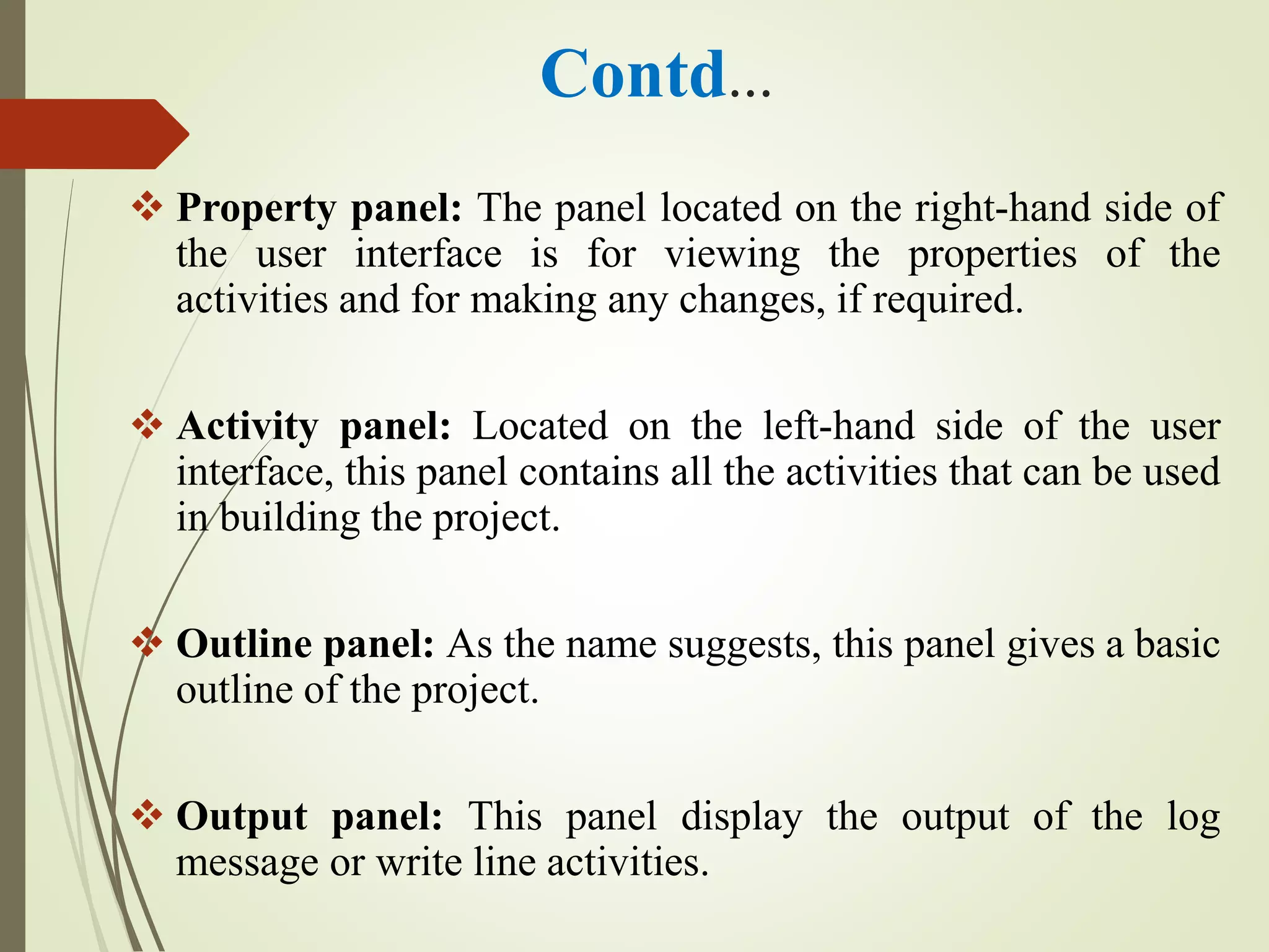 Contd…
 Property panel: The panel located on the right-hand side of
the user interface is for viewing the properties of the
activities and for making any changes, if required.
 Activity panel: Located on the left-hand side of the user
interface, this panel contains all the activities that can be used
in building the project.
 Outline panel: As the name suggests, this panel gives a basic
outline of the project.
 Output panel: This panel display the output of the log
message or write line activities.
 