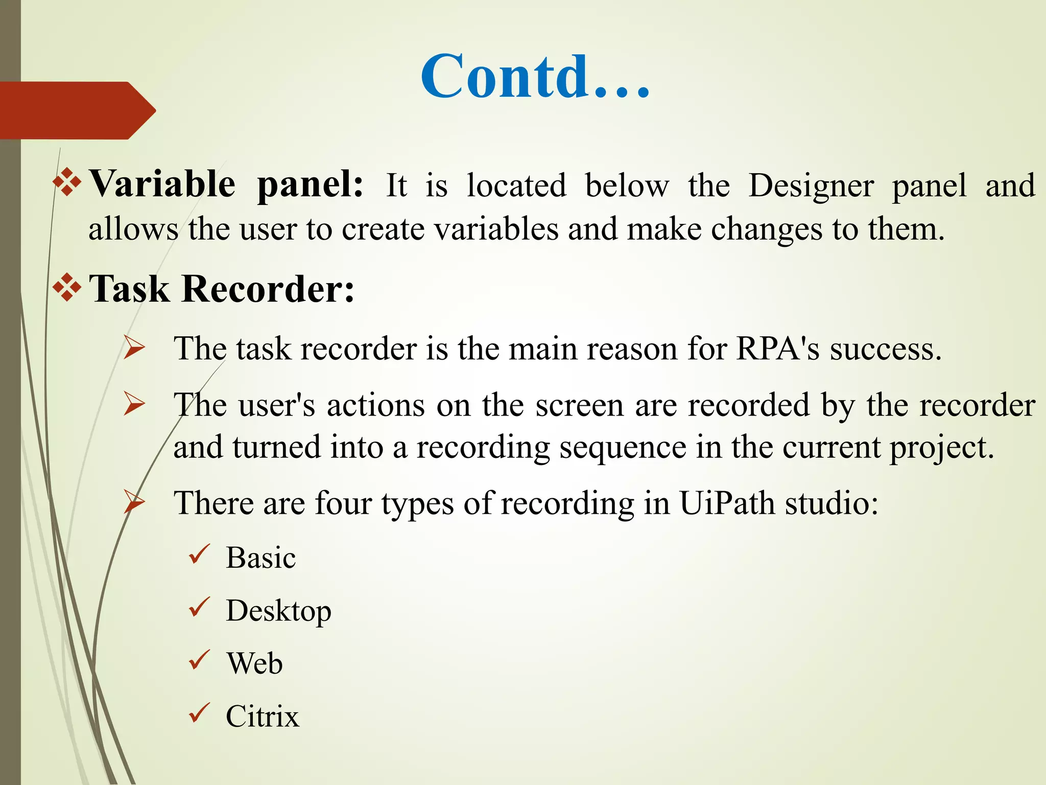 Contd…
Variable panel: It is located below the Designer panel and
allows the user to create variables and make changes to them.
Task Recorder:
 The task recorder is the main reason for RPA's success.
 The user's actions on the screen are recorded by the recorder
and turned into a recording sequence in the current project.
 There are four types of recording in UiPath studio:
 Basic
 Desktop
 Web
 Citrix
 