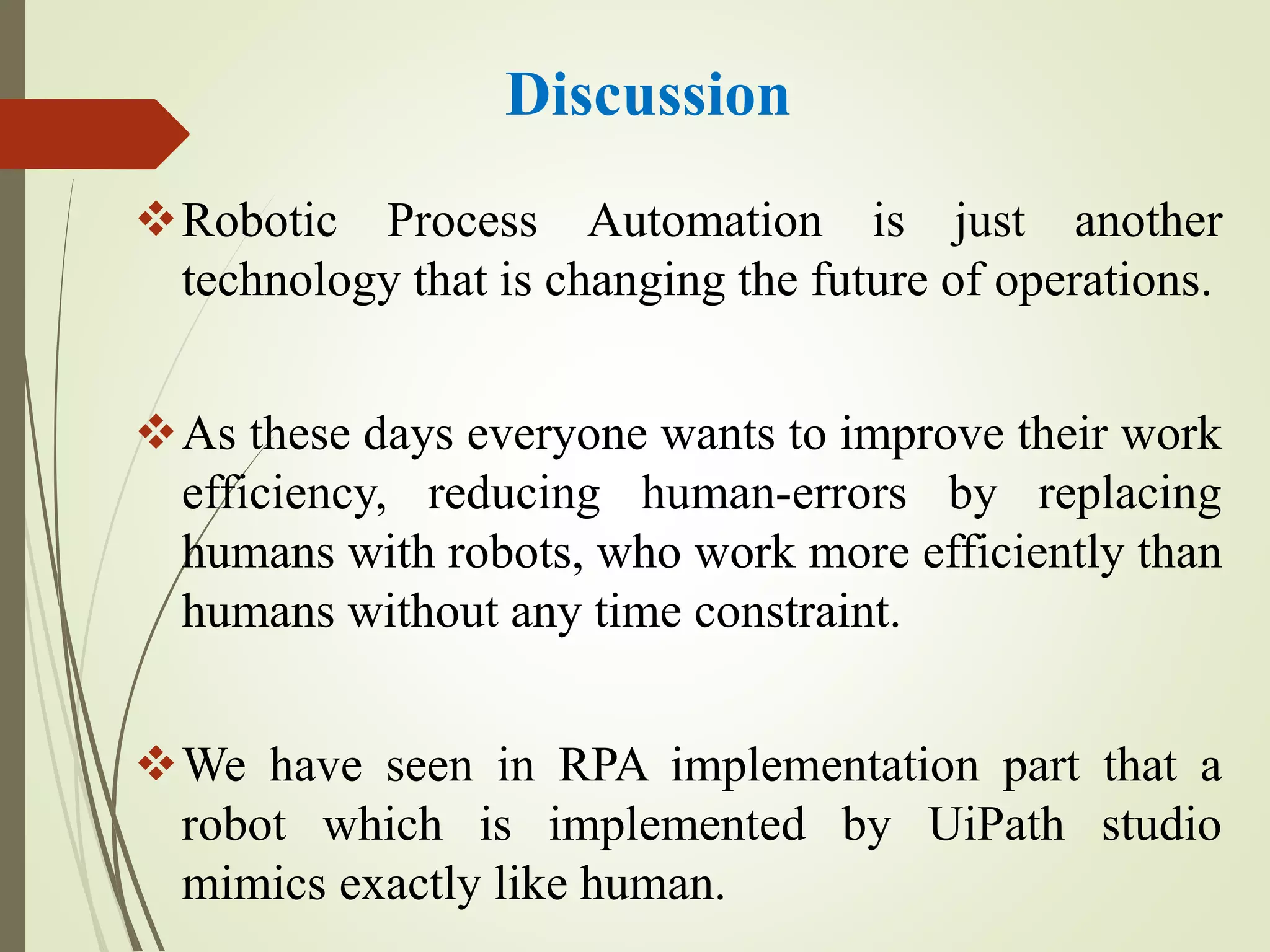 Discussion
Robotic Process Automation is just another
technology that is changing the future of operations.
As these days everyone wants to improve their work
efficiency, reducing human-errors by replacing
humans with robots, who work more efficiently than
humans without any time constraint.
We have seen in RPA implementation part that a
robot which is implemented by UiPath studio
mimics exactly like human.
 