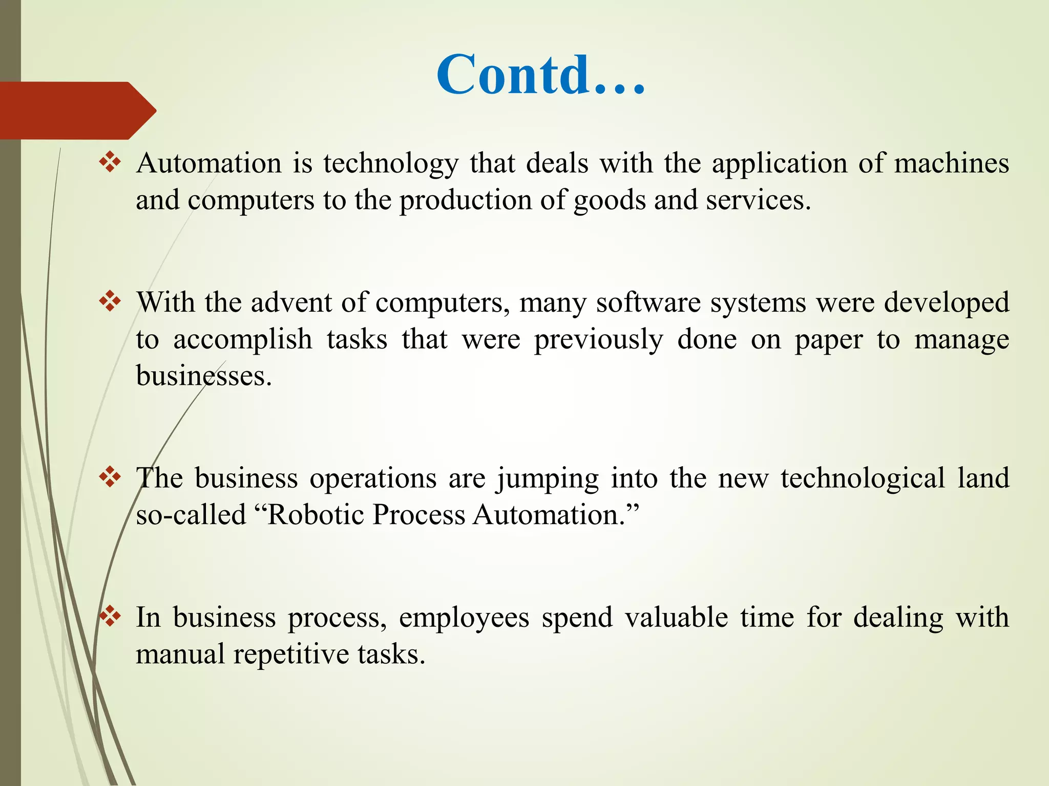 Contd…
 Automation is technology that deals with the application of machines
and computers to the production of goods and services.
 With the advent of computers, many software systems were developed
to accomplish tasks that were previously done on paper to manage
businesses.
 The business operations are jumping into the new technological land
so-called “Robotic Process Automation.”
 In business process, employees spend valuable time for dealing with
manual repetitive tasks.
 