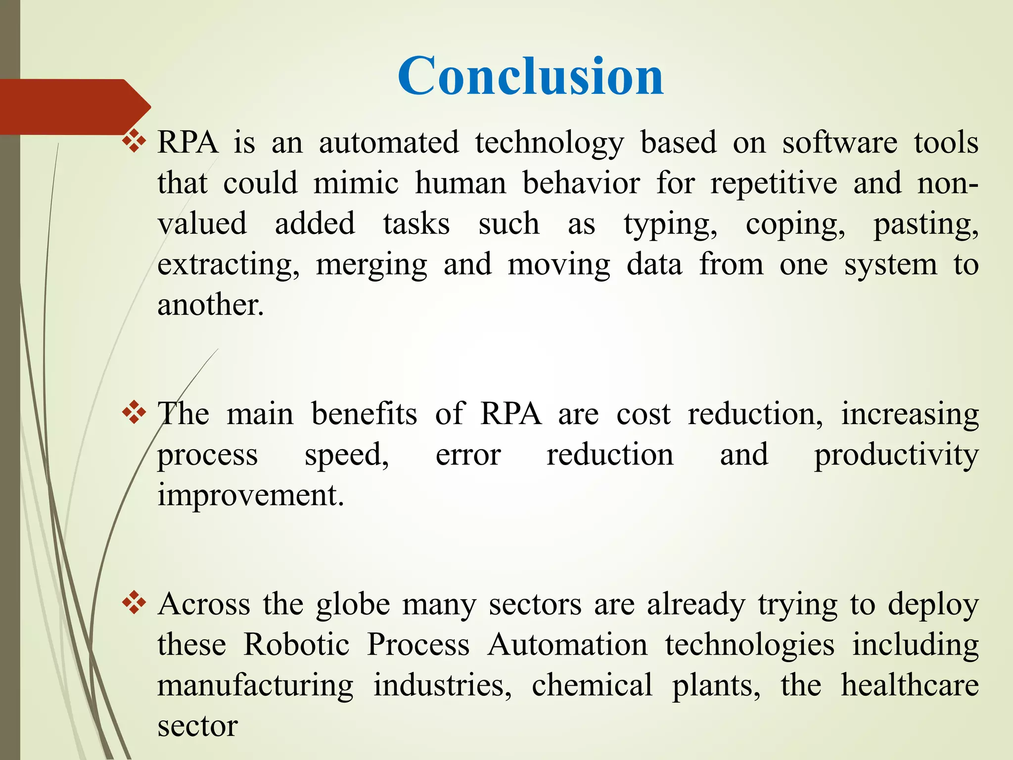 Conclusion
 RPA is an automated technology based on software tools
that could mimic human behavior for repetitive and non-
valued added tasks such as typing, coping, pasting,
extracting, merging and moving data from one system to
another.
 The main benefits of RPA are cost reduction, increasing
process speed, error reduction and productivity
improvement.
 Across the globe many sectors are already trying to deploy
these Robotic Process Automation technologies including
manufacturing industries, chemical plants, the healthcare
sector
 