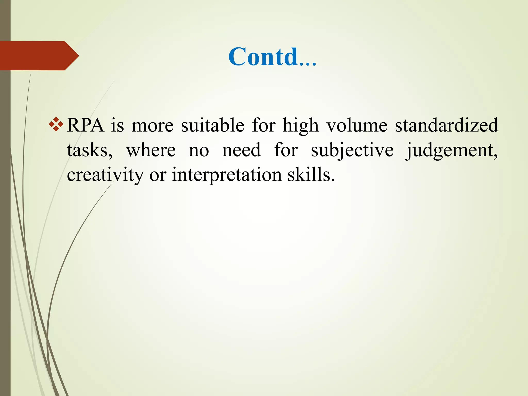 Contd…
RPA is more suitable for high volume standardized
tasks, where no need for subjective judgement,
creativity or interpretation skills.
 