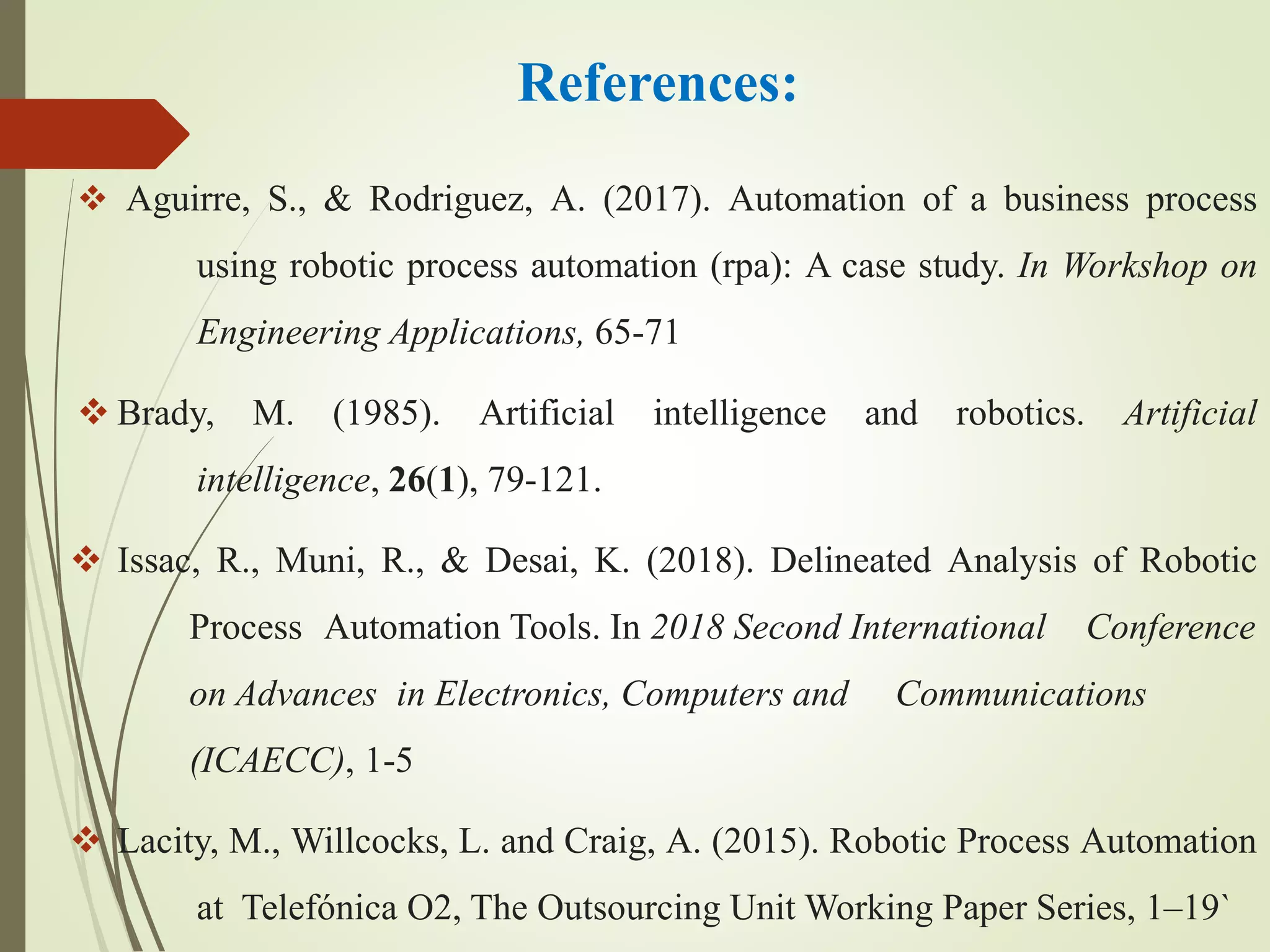 References:
 Aguirre, S., & Rodriguez, A. (2017). Automation of a business process
using robotic process automation (rpa): A case study. In Workshop on
Engineering Applications, 65-71
 Brady, M. (1985). Artificial intelligence and robotics. Artificial
intelligence, 26(1), 79-121.
 Issac, R., Muni, R., & Desai, K. (2018). Delineated Analysis of Robotic
Process Automation Tools. In 2018 Second International Conference
on Advances in Electronics, Computers and Communications
(ICAECC), 1-5
 Lacity, M., Willcocks, L. and Craig, A. (2015). Robotic Process Automation
at Telefónica O2, The Outsourcing Unit Working Paper Series, 1–19`
 