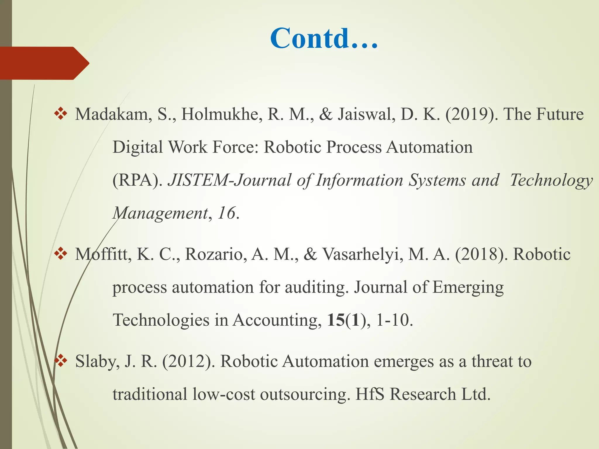 Contd…
 Madakam, S., Holmukhe, R. M., & Jaiswal, D. K. (2019). The Future
Digital Work Force: Robotic Process Automation
(RPA). JISTEM-Journal of Information Systems and Technology
Management, 16.
 Moffitt, K. C., Rozario, A. M., & Vasarhelyi, M. A. (2018). Robotic
process automation for auditing. Journal of Emerging
Technologies in Accounting, 15(1), 1-10.
 Slaby, J. R. (2012). Robotic Automation emerges as a threat to
traditional low-cost outsourcing. HfS Research Ltd.
 