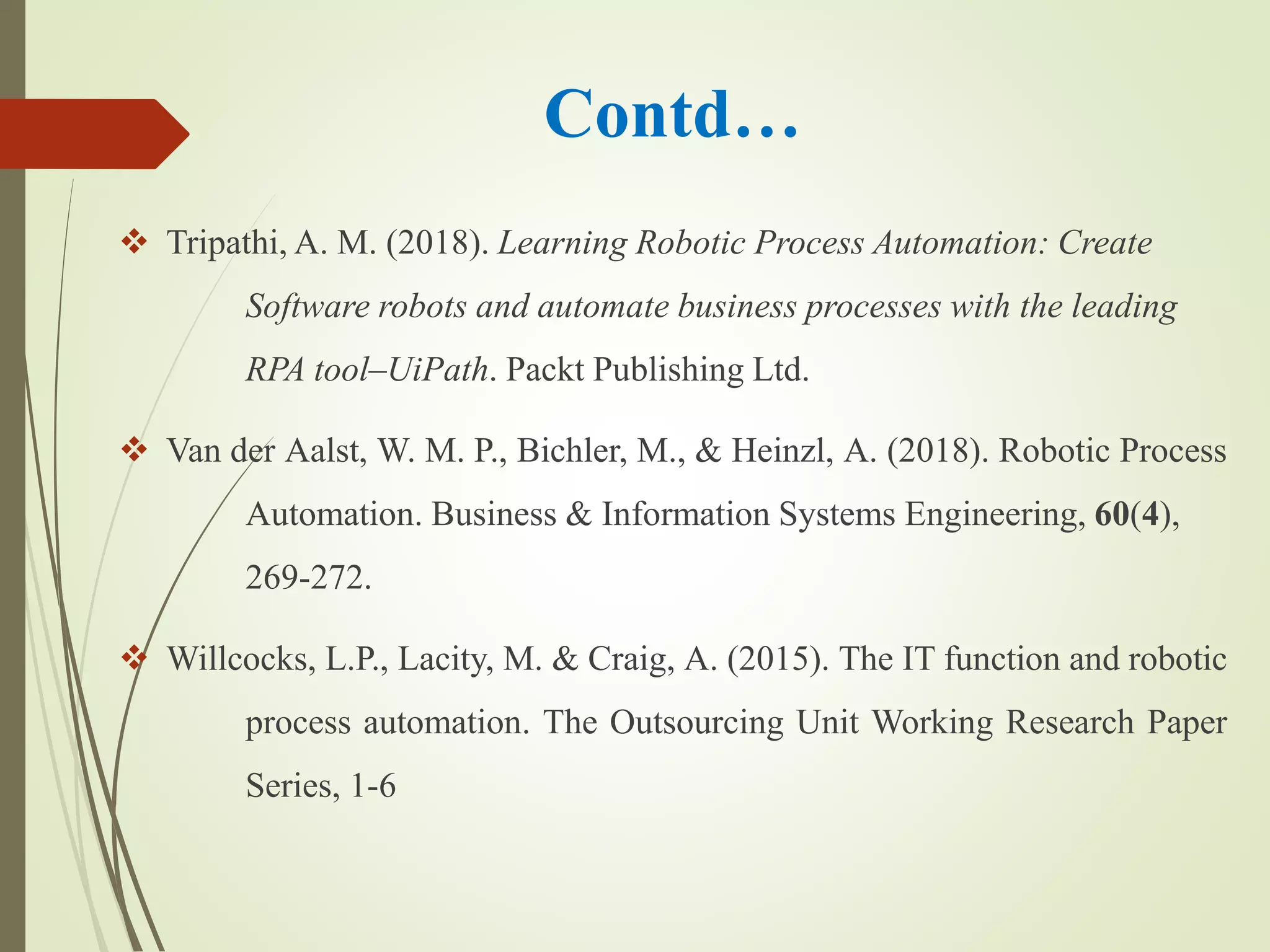 Contd…
 Tripathi, A. M. (2018). Learning Robotic Process Automation: Create
Software robots and automate business processes with the leading
RPA tool–UiPath. Packt Publishing Ltd.
 Van der Aalst, W. M. P., Bichler, M., & Heinzl, A. (2018). Robotic Process
Automation. Business & Information Systems Engineering, 60(4),
269-272.
 Willcocks, L.P., Lacity, M. & Craig, A. (2015). The IT function and robotic
process automation. The Outsourcing Unit Working Research Paper
Series, 1-6
 