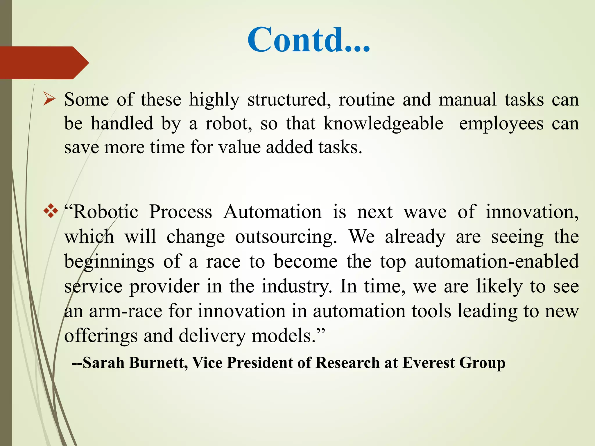 Contd...
 Some of these highly structured, routine and manual tasks can
be handled by a robot, so that knowledgeable employees can
save more time for value added tasks.
 “Robotic Process Automation is next wave of innovation,
which will change outsourcing. We already are seeing the
beginnings of a race to become the top automation-enabled
service provider in the industry. In time, we are likely to see
an arm-race for innovation in automation tools leading to new
offerings and delivery models.”
--Sarah Burnett, Vice President of Research at Everest Group
 