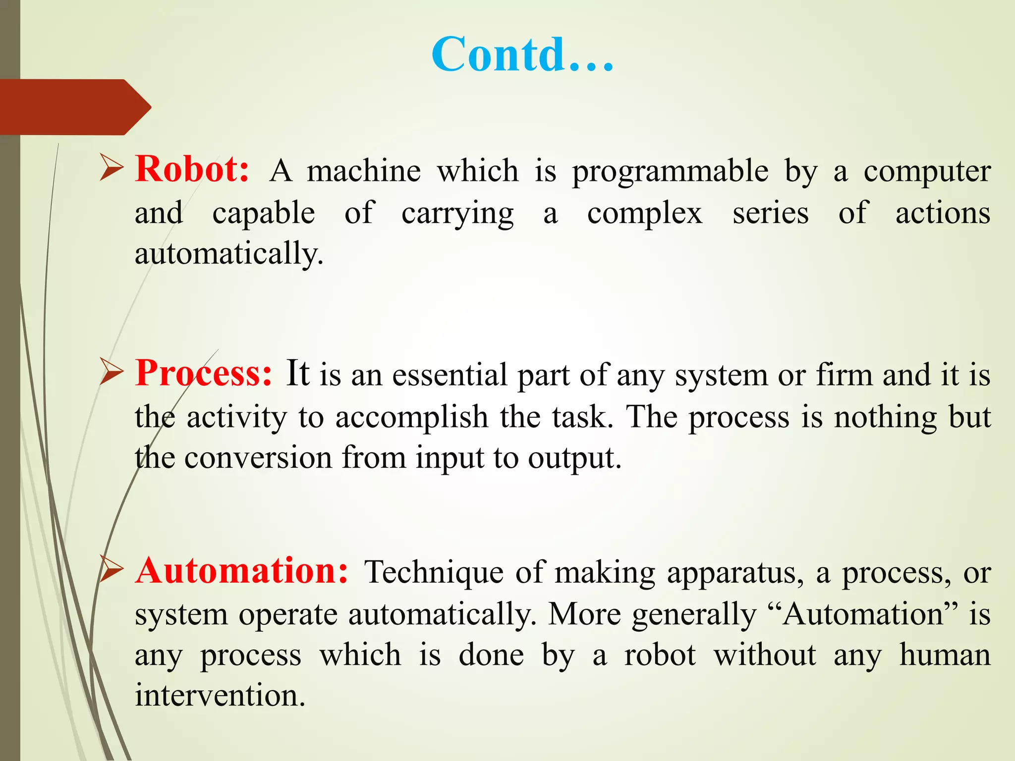 Contd…
 Robot: A machine which is programmable by a computer
and capable of carrying a complex series of actions
automatically.
 Process: It is an essential part of any system or firm and it is
the activity to accomplish the task. The process is nothing but
the conversion from input to output.
 Automation: Technique of making apparatus, a process, or
system operate automatically. More generally “Automation” is
any process which is done by a robot without any human
intervention.
 