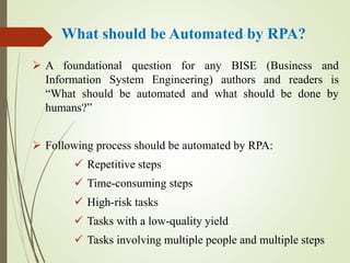 What should be Automated by RPA?
 A foundational question for any BISE (Business and
Information System Engineering) authors and readers is
“What should be automated and what should be done by
humans?”
 Following process should be automated by RPA:
 Repetitive steps
 Time-consuming steps
 High-risk tasks
 Tasks with a low-quality yield
 Tasks involving multiple people and multiple steps
 