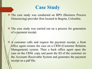 Case Study
 The case study was conducted on BPO (Business Process
Outsourcing) provider firm located in Bogota, Colombia.
 The case study was carried out on a process for generation
of a payment receipt.
 A customer calls and request the payment receipt, a front
office agent creates the case on a CRM (Customer Relation
Management) system. Then a back office agent open the
case on the CRM, copy and paste the ID of the customer on
the Accounts Receivable System and generates the payment
receipt on a pdf file.
 