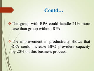 Contd…
The group with RPA could handle 21% more
case than group without RPA.
The improvement in productivity shows that
RPA could increase BPO providers capacity
by 20% on this business process.
 