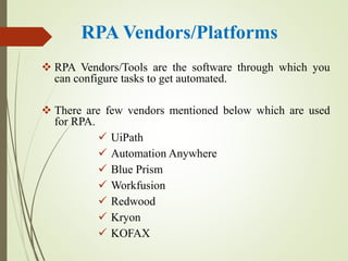 RPA Vendors/Platforms
 RPA Vendors/Tools are the software through which you
can configure tasks to get automated.
 There are few vendors mentioned below which are used
for RPA.
 UiPath
 Automation Anywhere
 Blue Prism
 Workfusion
 Redwood
 Kryon
 KOFAX
 