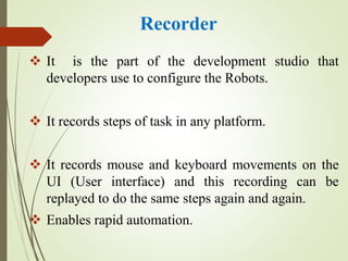 Recorder
 It is the part of the development studio that
developers use to configure the Robots.
 It records steps of task in any platform.
 It records mouse and keyboard movements on the
UI (User interface) and this recording can be
replayed to do the same steps again and again.
 Enables rapid automation.
 