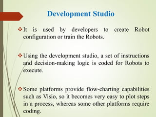 Development Studio
It is used by developers to create Robot
configuration or train the Robots.
Using the development studio, a set of instructions
and decision-making logic is coded for Robots to
execute.
Some platforms provide flow-charting capabilities
such as Visio, so it becomes very easy to plot steps
in a process, whereas some other platforms require
coding.
 