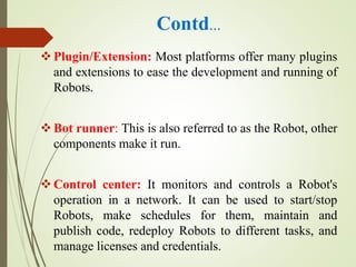 Contd…
Plugin/Extension: Most platforms offer many plugins
and extensions to ease the development and running of
Robots.
Bot runner: This is also referred to as the Robot, other
components make it run.
Control center: It monitors and controls a Robot's
operation in a network. It can be used to start/stop
Robots, make schedules for them, maintain and
publish code, redeploy Robots to different tasks, and
manage licenses and credentials.
 